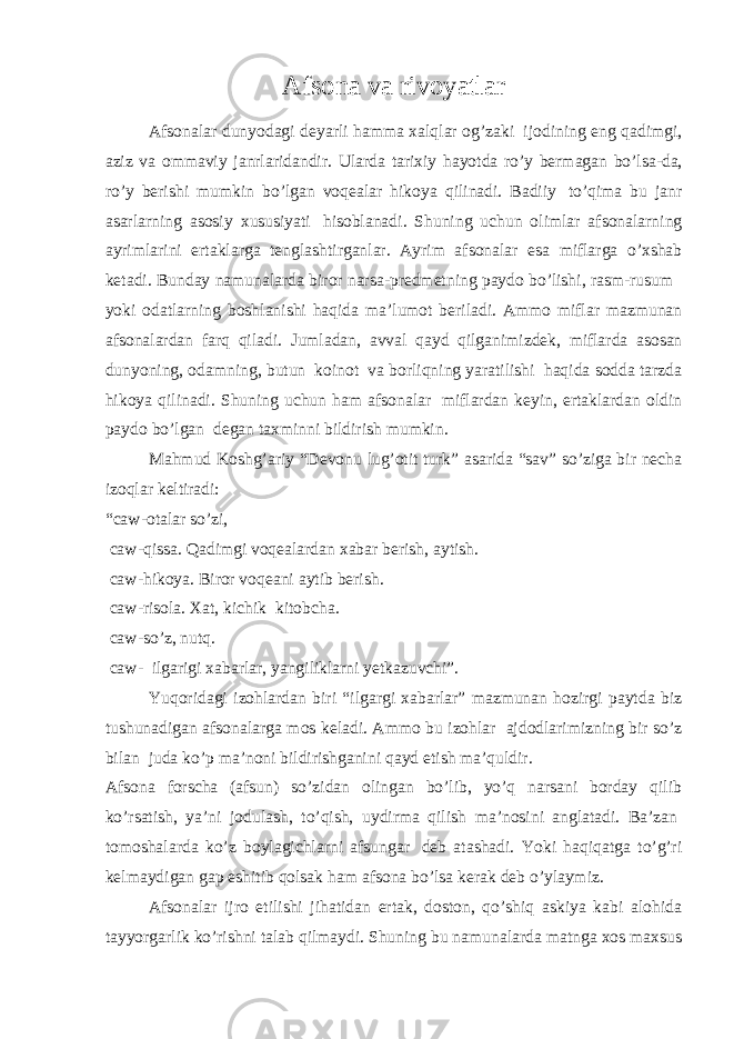 Afsona   va   rivoyatlar Afsonalar dunyodagi deyarli hamma xalqlar og ’ zaki   ijodining eng qadimgi , aziz va ommaviy janrlaridandir . Ularda tarixiy hayotda ro ’ y bermagan bo ’ lsa - da , ro ’ y berishi mumkin bo ’ lgan voqealar hikoya qilinadi . Badiiy   to ’ qima bu janr asarlarning asosiy xususiyati   hisoblanadi . Shuning uchun olimlar afsonalarning ayrimlarini ertaklarga tenglashtirganlar . Ayrim afsonalar esa miflarga o ’ xshab ketadi . Bunday namunalarda biror narsa - predmetning paydo bo ’ lishi , rasm - rusum   yoki odatlarning boshlanishi haqida ma ’ lumot beriladi . Ammo miflar mazmunan afsonalardan farq qiladi . Jumladan , avval qayd qilganimizdek , miflarda asosan dunyoning , odamning , butun   koinot   va borliqning yaratilishi   haqida sodda tarzda hikoya qilinadi . Shuning uchun ham afsonalar   miflardan keyin, ertaklardan oldin paydo bo’lgan   degan taxminni bildirish mumkin. Mahmud Koshg’ariy “Devonu lug’otit turk” asarida “sav” so’ziga bir necha izoqlar keltiradi: “caw-otalar so’zi,   caw-qissa. Qadimgi voqealardan xabar berish, aytish.   caw-hikoya. Biror voqeani aytib berish.   caw-risola. Xat, kichik   kitobcha.   caw-so’z, nutq.   caw-   ilgarigi xabarlar, yangiliklarni yetkazuvchi”. Yuqoridagi izohlardan biri “ilgargi xabarlar” mazmunan hozirgi paytda biz tushunadigan afsonalarga mos keladi. Ammo bu izohlar   ajdodlarimizning bir so’z bilan   juda ko’p ma’noni bildirishganini qayd etish ma’quldir. Afsona forscha (afsun) so’zidan olingan bo’lib, yo’q narsani borday qilib ko’rsatish, ya’ni jodulash, to’qish, uydirma qilish ma’nosini anglatadi. Ba’zan   tomoshalarda ko’z boylagichlarni afsungar   deb atashadi. Yoki haqiqatga to’g’ri kelmaydigan gap eshitib qolsak ham afsona bo’lsa kerak deb o’ylaymiz. Afsonalar ijro etilishi jihatidan ertak, doston, qo’shiq askiya kabi alohida tayyorgarlik ko’rishni talab qilmaydi. Shuning bu namunalarda matnga xos maxsus 