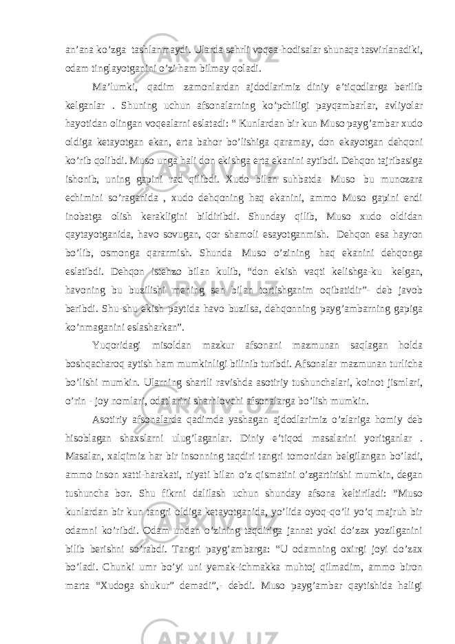 an’ana ko’zga   tashlanmaydi. Ularda sehrli voqea-hodisalar shunaqa tasvirlanadiki, odam tinglayotganini o’zi ham bilmay qoladi. Ma’lumki,   qadim   zamonlardan ajdodlarimiz diniy e’tiqodlarga berilib kelganlar . Shuning uchun afsonalarning ko’pchiligi payqambarlar, avliyolar hayotidan olingan voqealarni eslatadi: “ Kunlardan bir kun Muso payg’ambar xudo oldiga ketayotgan ekan, erta bahor bo’lishiga qaramay, don ekayotgan dehqoni ko’rib qolibdi. Muso unga hali don ekishga erta ekanini aytibdi. Dehqon tajribasiga ishonib, uning gapini rad qilibdi. Xudo bilan suhbatda   Muso   bu munozara echimini so’raganida , xudo dehqoning haq ekanini, ammo Muso gapini endi inobatga olish kerakligini bildiribdi. Shunday qilib, Muso xudo oldidan qaytayotganida, havo sovugan, qor shamoli esayotganmish.   Dehqon esa hayron bo’lib, osmonga qararmish. Shunda   Muso o’zining   haq ekanini dehqonga eslatibdi. Dehqon istehzo bilan kulib, “don ekish vaqti kelishga-ku   kelgan, havoning bu buzilishi mening sen bilan tortishganim oqibatidir”- deb javob beribdi. Shu-shu ekish paytida havo buzilsa, dehqonning payg’ambarning gapiga ko’nmaganini eslasharkan”. Yuqoridagi misoldan mazkur afsonani mazmunan saqlagan holda boshqacharoq aytish ham mumkinligi bilinib turibdi. Afsonalar mazmunan turlicha bo’lishi mumkin. Ularning shartli ravishda asotiriy tushunchalari, koinot jismlari, o’rin - joy nomlari, odatlarini sharhlovchi afsonalarga bo’lish mumkin. Asotiriy afsonalarda qadimda yashagan ajdodlarimiz o’zlariga homiy deb hisoblagan shaxslarni ulug’laganlar. Diniy e’tiqod masalarini yoritganlar . Masalan, xalqimiz har bir insonning taqdiri tangri tomonidan belgilangan bo’ladi, ammo inson xatti-harakati, niyati bilan o’z qismatini o’zgartirishi mumkin, degan tushuncha bor. Shu fikrni dalilash uchun shunday afsona keltiriladi: “Muso kunlardan bir kun tangri oldiga ketayotganida, yo’lida oyoq-qo’li yo’q majruh bir odamni ko’ribdi. Odam undan o’zining taqdiriga jannat yoki do’zax yozilganini bilib berishni so’rabdi. Tangri payg’ambarga: “U odamning oxirgi joyi do’zax bo’ladi. Chunki umr bo’yi uni yemak-ichmakka muhtoj qilmadim, ammo biron marta “Xudoga shukur” demadi”,- debdi. Muso payg’ambar qaytishida haligi 