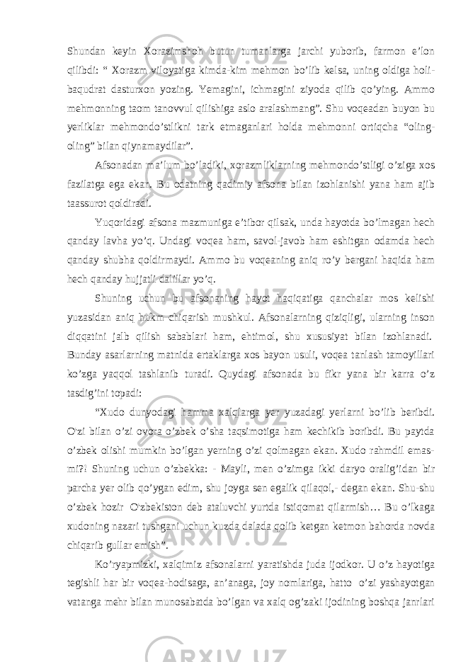 Shundan keyin Xorazimshoh butun tumanlarga jarchi yuborib, farmon e’lon qilibdi: “ Xorazm viloyatiga kimda-kim mehmon bo’lib kelsa, uning oldiga holi- baqudrat dasturxon yozing. Yemagini, ichmagini ziyoda qilib qo’ying. Ammo mehmonning taom tanovvul qilishiga aslo aralashmang”. Shu voqeadan buyon bu yerliklar mehmondo’stlikni tark etmaganlari holda mehmonni ortiqcha “oling- oling” bilan qiynamaydilar”. Afsonadan ma’lum bo’ladiki, xorazmliklarning mehmondo’stligi o’ziga xos fazilatga ega ekan. Bu odatning qadimiy afsona bilan izohlanishi yana ham ajib taassurot qoldiradi. Yuqoridagi afsona mazmuniga e’tibor qilsak, unda hayotda bo’lmagan hech qanday lavha yo’q. Undagi voqea ham, savol-javob ham eshitgan odamda hech qanday shubha qoldirmaydi. Ammo bu voqeaning aniq ro’y bergani haqida ham hech qanday hujjatli dalillar yo’q. Shuning uchun bu afsonaning hayot haqiqatiga qanchalar mos kelishi yuzasidan aniq hukm chiqarish mushkul. Afsonalarning qiziqligi, ularning inson diqqatini jalb qilish sabablari ham, ehtimol, shu xususiyat bilan izohlanadi.   Bunday asarlarning matnida ertaklarga xos bayon usuli, voqea tanlash tamoyillari ko’zga yaqqol tashlanib turadi. Quydagi afsonada bu fikr yana bir karra o’z tasdig’ini topadi: “Xudo dunyodagi hamma xalqlarga yer yuzadagi yerlarni bo’lib beribdi. O&#39;zi bilan o’zi ovora o’zbek o’sha taqsimotiga ham kechikib boribdi. Bu paytda o’zbek olishi mumkin bo’lgan yerning o’zi qolmagan ekan. Xudo rahmdil emas- mi?! Shuning uchun o’zbekka: - Mayli, men o’zimga ikki daryo oralig’idan bir parcha yer olib qo’ygan edim, shu joyga sen egalik qilaqol,- degan ekan. Shu-shu o’zbek hozir   O&#39;zbekiston deb ataluvchi yurtda istiqomat qilarmish… Bu o’lkaga xudoning nazari tushgani uchun kuzda dalada qolib ketgan ketmon bahorda novda chiqarib gullar emish”. Ko’ryapmizki, xalqimiz afsonalarni yaratishda juda ijodkor. U o’z hayotiga tegishli har bir voqea-hodisaga, an’anaga, joy nomlariga, hatto   o’zi yashayotgan vatanga mehr bilan munosabatda bo’lgan va xalq og’zaki ijodining boshqa janrlari 