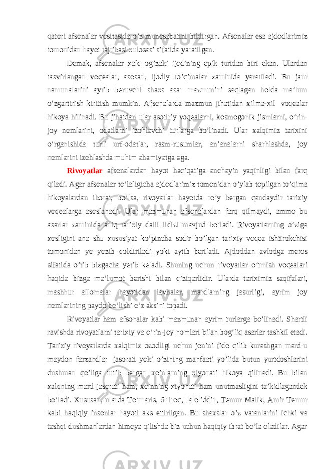 qatori afsonalar vositasida o’z munosabatini bildirgan. Afsonalar esa ajdodlarimiz tomonidan hayot tajribasi xulosasi sifatida yaratilgan. Demak, afsonalar xalq og’zaki ijodining epik turidan biri ekan. Ulardan tasvirlangan voqealar, asosan, ijodiy to’qimalar zaminida yaratiladi. Bu janr namunalarini aytib beruvchi shaxs asar mazmunini saqlagan holda ma’lum o’zgartirish kiritish mumkin. Afsonalarda mazmun jihatidan xilma-xil   voqealar hikoya hilinadi. Bu jihatdan ular asotiriy voqealarni, kosmogonik jismlarni, o’rin- joy nomlarini, odatlarni izohlavchi turlarga bo’linadi. Ular xalqimiz tarixini o’rganishida turli urf-odatlar, rasm-rusumlar, an’analarni sharhlashda, joy nomlarini izohlashda muhim ahamiyatga ega. Rivoyatlar afsonalardan hayot haqiqatiga anchayin yaqinligi bilan farq qiladi. Agar afsonalar to’laligicha ajdodlarimiz tomonidan o’ylab topilgan to’qima hikoyalardan iborat, bo’lsa, rivoyatlar hayotda ro’y bergan qandaydir tarixiy voqealarga asoslanadi. Ular mazmunan afsonalardan farq qilmaydi, ammo bu asarlar zaminida aniq tarixiy dalil ildizi mavjud bo’ladi. Rivoyatlarning o’ziga xosligini ana shu xususiyat ko’pincha sodir bo’lgan tarixiy voqea ishtirokchisi tomonidan yo yozib qoldiriladi yoki aytib beriladi. Ajdoddan avlodga meros sifatida o’tib bizgacha yetib keladi. Shuning uchun rivoyatlar o’tmish voqealari haqida bizga ma’lumot berishi bilan qiziqarlidir. Ularda tariximiz saqifalari, mashhur allomalar hayotidan lavhalar, mardlarning jasurligi, ayrim joy nomlarining paydo bo’lishi o’z aksini topadi. Rivoyatlar ham afsonalar kabi mazmunan ayrim turlarga bo’linadi. Shartli ravishda rivoyatlarni tarixiy va o’rin-joy nomlari bilan bog’liq asarlar tashkil etadi. Tarixiy rivoyatlarda xalqimiz ozodligi uchun jonini fido qilib kurashgan mard-u maydon farzandlar   jasorati yoki o’zining manfaati yo’lida butun yurtdoshlarini dushman qo’liga tutib bergan xoinlarning xiyonati hikoya qilinadi. Bu bilan xalqning mard jasorati ham, xoinning xiyonati ham unutmasligini ta’kidlagandek bo’ladi. Xususan, ularda To’maris, Shiroq, Jaloliddin, Temur Malik, Amir Temur kabi haqiqiy insonlar hayoti aks ettirilgan. Bu shaxslar o’z vatanlarini ichki va tashqi dushmanlardan himoya qilishda biz uchun haqiqiy ibrat bo’la oladilar. Agar 