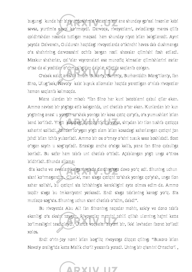 bugungi   kunda har bir yurtdoshimiz Vatanimizni ana shunday go’zal insonlar kabi sevsa, yurtimiz zavol ko’rmaydi. Darvoqe, rivoyatlarni, avlodlarga meros qilib qoldirishdan nazarda tutilgan maqsad   ham shunday niyat bilan belgilanadi. Ayni paytda Dalvarzin, Guldursin haqidagi rivoyatlarda o’tkinchi havas deb dushmanga o’z shahrining darvozasini ochib bergan razil shaxslar qilmishi fosh etiladi. Mazkur shaharlar, qal’alar vayronalari esa munofiq kimsalar qilmishlarini asrlar o’tsa-da el yodidan o’chmasligidan dalolat sifatida saqlanib qolgan. O&#39;zbek xalqi orasida Imom Buxoriy, Beruniy, Burhoniddin Marg’iloniy, Ibn Sino, Ulug’bek, Navoiy   kabi buyuk allomalar haqida yaratilgan o’nlab rivoyatlar hamon saqlanib kelmoqda. Mana ulardan bir misol: “Ibn Sino har kuni betoblarni qabul qilar ekan. Ammo navbat bir yigitga etib kelganida, uni chetlab o’tar ekan. Kunlardan bir kun yigitning onasi u yotgan to’shak yoniga bir kosa qatiq qo’yib, o’z yumushlari bilan band bo’libdi. Yigit   kosadagi qatiqqa tikilib yotsa, shipdan bir ilon tushib qatiqqa zaharini solibdi. Jonidan to’ygan yigit alam bilan kosadagi zaharlangan qatiqni jon jahdi bilan ichib yuboribdi. Ammo bir oz o’tmay o’zini tuzuk seza boshlabdi. Soat o’tgan sayin u sog’ayibdi. Ertasiga ancha o’ziga kelib, yana ibn Sino qabuliga boribdi. Bu safar ham tabib uni chetlab o’tibdi. Ajablangan yigit unga e’tiroz bildiribdi. Shunda alloma: -Siz kecha va avvalari kelganingizda dardingizga davo yo’q edi. Shuning uchun   sizni ko’rmagandim. Chunki, men sizga qatiqni to’shak yoniga qo’yish, unga ilon zahar solishi, bu qatiqni siz ichishingiz kerakligini ayta olmas edim-da. Ammo taqdir sizga bu imkoniyatni yetkazdi. Endi sizga tabibning keragi yo’q. Siz mutlaqo sog’siz. Shuning uchun sizni chetlab o’tdim, debdi”. Bu rivoyatda Abu Ali ibn Sinoning naqadar mohir, zakiy va dono tabib ekanligi o’z aksini topgan. Rivoyatlar matnini tahlil qilish ularning hajmi katta bo’lmasligini tasdiqlaydi. Ularda voqealar bayoni bir, ikki lavhadan iborat bo’ladi xolos. Endi o’rin-joy nomi bilan bog’liq rivoyatga diqqat qiling: “Buxoro bilan Navoiy oralig’ida katta Malik cho’li yastanib yotadi. Uning bir qismini O&#39;rtacho’l , 