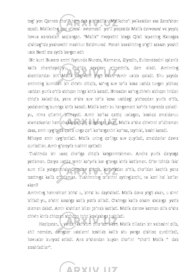 tog’ yon Qarnob cho’li ham deb yuritadilar. Malikcho’l yelkasidan esa Zarafshon oqadi. Malikning qoq o’rtasi- avtomobil   yo’li yoqasida Malik darvozasi va yopiq hovuz xarobalari saqlangan. “Malik” rivoyatini bizga Qizil tepaning Kenagas qishlog’ida yashovchi mashhur Saidmurod   Panoh baxshining o’g’li sakson yoshli usta Berdi ota aytib bergan edi: -Bir kuni Buxoro amiri faytunda Nurota, Karmana, Ziyodin, Sultonobodni aylanib kelib charchaydi-yu, cho’lda soyabon o’rnattirib, dam oladi. Amirning shotirlaridan biri Malik deguvchi yigit ekan. Amir uxlab qoladi. Shu paytda amirning burnidan bir chivin chiqib, so’ng suv to’la kosa ustida turgan pichoq ustidan yurib o’tib sichqon iniga kirib ketadi. Birozdan so’ng chivin sichqon inidan chiqib keladi-da, yana o’sha suv to’la kosa ustidagi pichoqdan yurib o’tib, podshoning burniga kirib ketadi. Malik botir bu hangomani ko’rib hayratda qoladi- yu, nima qilarini bilmaydi. Amir bo’lsa qattiq uxlagan, boshqa amaldoruu xizmatkorlar ham chekkada dam olayotgan ekan. Malik o’sha chivinni o’ldiraman desa, amir uyg’onib qolib unga qo’l ko’targanini ko’rsa, tayinki, boshi ketadi. Nihoyat amir uyg’onibdi. Malik uning qo’liga suv quyibdi, amaldorlar davra quribdilar. Amir g’aroyib tushini aytibdi: -Tushimda bir uzoq cho’lga chiqib ketganmishman. Ancha yurib daryoga yetibman. Daryo ustida temir ko’prik bor g’orga kirib ketibman. G’or ichida ikki xum tilla yotganmish. G’ordan chiqib, ko’prikdan o’tib, cho’ldan kechib yana taxtimga kelib o’tiribman. Tushimning ta’birini aytinglarchi, ne kori hol bo’lar ekan? Amirning hamrohlari birisi u, birisi bu deyishbdi. Malik dono yigit ekan, u sirni bilibdi-yu, o’zini kasalga solib yotib olibdi. O&#39;zimga kelib olsam sizlarga   yetib olaman debdi. Amir kishilari bilan jo’nab ketibdi. Malik darrov ketmon olib o’sha chivin kirib chiqqan sichqon inini kovlashga tushibdi. Haqiqatan, u yerda ikki xum tillo bor ekan. Malik tilladan bir xaltasini olib, ahli nomdor, dongdor ustalarni boshlab kelib shu yerga qishloq qurdiribdi, hovuzlar bunyod etibdi. Ana o’shandan buyon cho’lni   “cho’li Malik ”   deb atashibdilar”. 