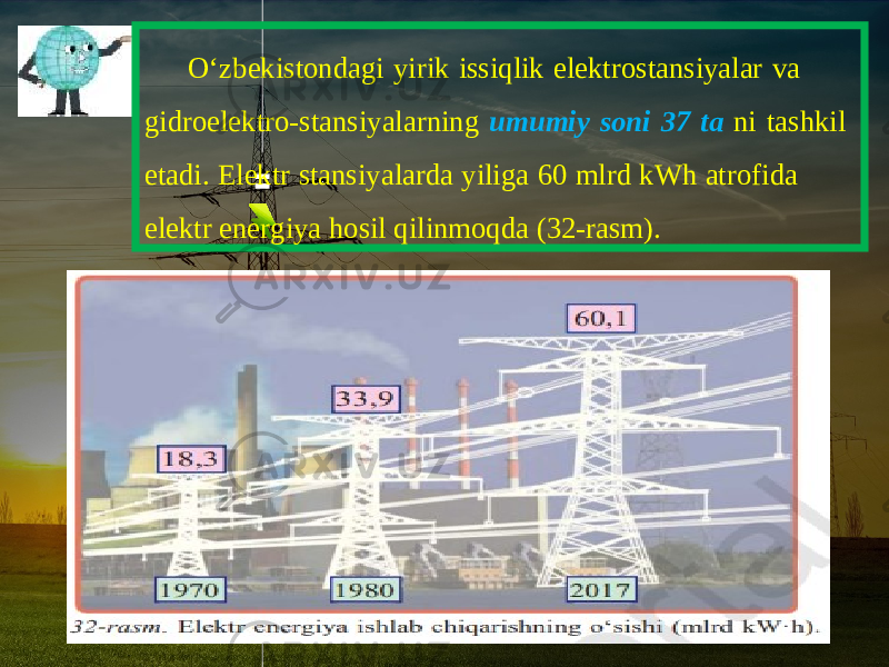 O ‘ zbekistondagi yirik issiqlik elektrostansiyalar va gidroelektro - stansiyalarning umumiy soni 37 ta ni tashkil etadi . Elektr stansiyalarda yiliga 60 mlrd kWh atrofida elektr energiya hosil qilinmoqda (32-rasm). 