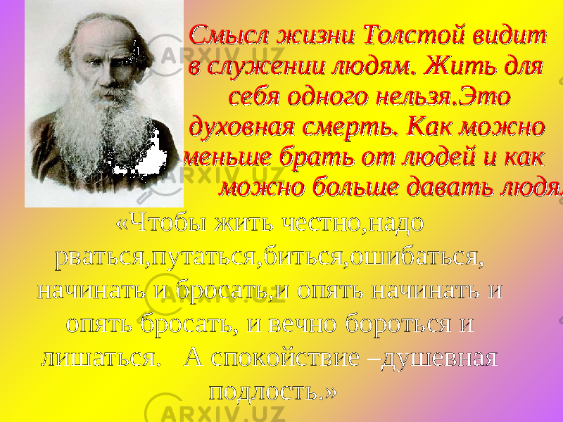  Смысл жизни Толстой видит Смысл жизни Толстой видит в служении людям. Жить для в служении людям. Жить для себя одного нельзя.Это себя одного нельзя.Это духовная смерть. Как можно духовная смерть. Как можно меньше брать от людей и как меньше брать от людей и как можно больше давать людям.можно больше давать людям. «Чтобы жить честно,надо рваться,путаться,биться,ошибаться, начинать и бросать,и опять начинать и опять бросать, и вечно бороться и лишаться. А спокойствие –душевная подлость.» 