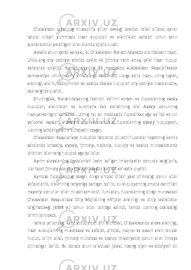 O`zbekiston tarixining mustaqillik yillari avvalgi davrdan farkli o`laroq aynan istiqlol tufayli yurtimizda inson xuquqlari va erkinliklari kafolati uchun zarur shartsharoitlar yaratilgani bilan alohida ajralib turadi. Avvalo shuni aytish kerakki, bu O`zbekiston Konstitutsiyasida o`z ifodasini topdi. Unda eng oliy qadriyat sifatida davlat va ijtimoiy tizim emas, balki inson huquqi kafolatlab qo`yildi. Konstitutsiyaning 13 moddasida «Uzbekiston Respublikasida demokratiya umuminsoniy prinsiplarga asoslanadi, ularga ko`ra inson, uning hayoti, erkinligi, sha`ni, qadrqimmati va boshqa daxlsiz huquqlari oliy qadriyat hisoblanadi», deb belgilab quyildi. Shuningdek, Konstitutsiyaning ikkinchi bo`limi «Inson va fuqarolarning asosiy huquqlari, erkinliklari va burchlari» deb atalishining o`zi Asosiy qonunning insonparvarligini ko`rsatadi. Uning har bir moddasida fuqarolikka ega bo`lish va uni yo`qotish asoslari, shaxsiy huquq va erkinliklar fuqarolarning siyesiy huquqyaari, ularning kafolatlanishi o`z ifodasini topgan. O`zbekiston Respublikasi hududida istiqomat qiluvchi fuqarolar hayotning barcha sohalarida iqtisodiy, siyosiy, ijtimoiy, madaniy, huquqiy va boshqa munosabatlarda birbirlari bilan teng huquqqa ega bo`ldilar. Ayrim shaxslarning foydalanishi lozim bo`lgan imkoniyatlar qonunda belgilanib, ular faqat ijtimoiy adolat prinsiplari asosida bo`lishi ko`rsatib quyildi. Ayniqsa fuqarolarning istagan dinga e`tiqod qilishi yeki qilmasligi qonun bilan kafolatlanib, o`zlarining ixtiyoriga berilgan bo`lib, bu xuquqparning amalta oshirilishi meyoriy qonunlar bilan mustahkamlandi. Jumladan, fuqarolarning dinga munosabati O`zbekiston Respublikasi Oliy Majlisining «Vijdon erkinligi va diniy tashkilotlar to`g`risida»gi (1998 y.) qonun bilan tartibga solindi, hamda ularning daxlsizligi ta`minlanmokda. Istiklol yillaridagi katta yutuqlardan biri shundaki, O`zbekistonda shaxs erkinligi , inson xukuqlarining muxofazasi va kafolati, e`tiqod, meqnat va kasbni erkin tanlash huquqi, ta`lim olish, ijtimoiy muhofaza va boshqa imkoniyatlar qonun bilan himoya qilinadigan bo`ldi. Bu borada shuni ta`kidlash joizki, hozirgi qiyin va ziddiyatli bir 