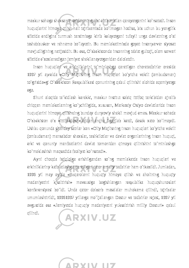 mazkur sohaga shaxsan Prezidentning o`zi e`tibor bilan qarayotganini ko`rsatadi. Inson huquqlarini himoya qilish hali tajribamizda bo`lmagan hodisa, biz uchun bu yangilik sifatida endigina turmush tarzimizga kirib kelayotgani tufayli unga davlatning o`zi tashabbuskor va rahnamo bo`layotir. Bu mamlakatimizda goyat insonparvar siyosat mavjudligining natijasidir. Bu esa, O`zbekistonda insonning tabiat gultoji, olam sarvari sifatida e`zozlanadigan jamiyat shakllanayotganidan dalolatdir. Inson huquqlari va erkinliklarini ta`minlashga qaratilgan choratadbirlar orasida 1997 yil aprelda «Oliy Majlisning inson huquqlari bo`yicha vakili (ombudsman) to`grisida»gi O`zbekiston Respublikasi qonunining qabul qilinishi alohida aqamiyatga ega. Shuni aloqida ta`kidlash kerakki, mazkur institut sobiq ittifoq tarkibidan ajralib chiqqan mamlakatlarning ko`pchiligida, xususan, Markaziy Osiyo davlatlarida inson huquqlarini himoya qilishning bunday dunyoviy shakli mavjud emas. Mazkur sohada O`zbekiston o`z «ittifokdosh»laridan ancha ilgarilab ketdi, desak xato bo`lmaydi. Ushbu qonunda shunday satrlar bor: «Oliy Majlisning inson huquqlari bo`yicha vakili (ombudsman) mansabdor shaxslar, tashkilotlar va davlat organlarining inson huquqi, erki va qonuniy manfaatlarini davlat tomonidan qimoya qilinishini ta`minlashga ko`maklashish maqsadida faoliyat ko`rsatadi». Ayni choqda istiqlolga erishilgandan so`ng mamlakatda inson huquqlari va erkinliklariny kafolatlashga qaratilgan qator amaliy tadbirlar ham o`tkazildi. Jumladan, 1996 yil may oyida «Fuqarolarni huquqiy himoya qilish va aholining huquqiy madaniyatini kjsaltirish» mavzusiga bagishlangan respublika huquqshunoslari konferensiyasi bo`ldi. Unda qator dolzarb masalalar muhokama qilindi, tajribalar umumlashtirildi, 19961997 yillarga mo`ljallangan Dastur va tadbirlar rejasi, 1997 yil avgustida esa «Jamiyatda huquqiy madaniyatni yuksaltirish milliy Dasturi» qabul qilindi. 