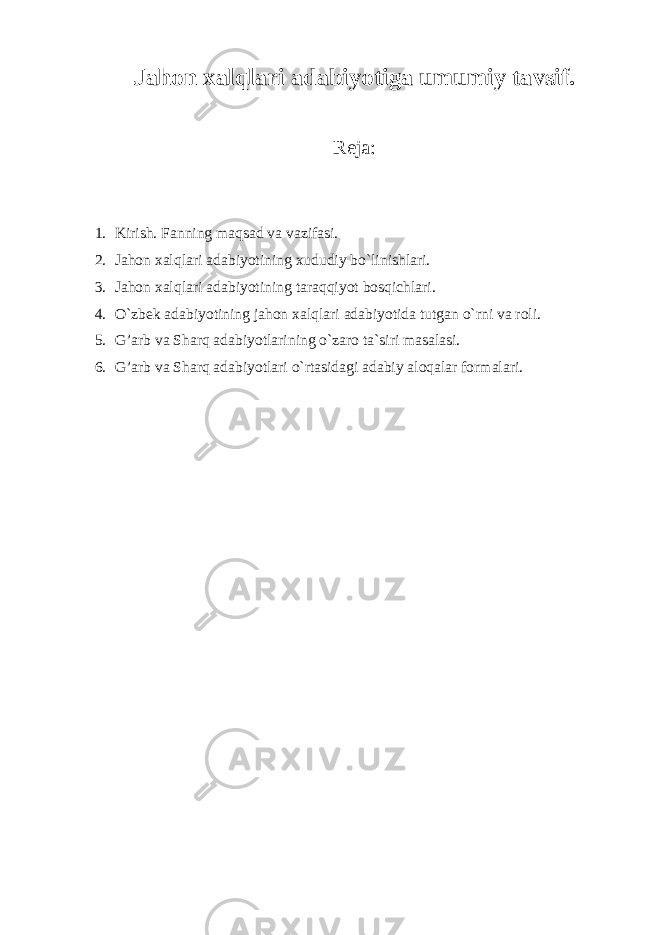 Jahon xalqlari adabiyotiga umumiy tavsif. Reja: 1. Kirish. Fanning maqsad va vazifasi. 2. Jahon xalqlari adabiyotining xududiy bo`linishlari. 3. Jahon xalqlari adabiyotining taraqqiyot bosqichlari. 4. O`zbek adabiyotining jahon xalqlari adabiyotida tutgan o`rni va roli. 5. G’arb va Sharq adabiyotlarining o`zaro ta`siri masalasi. 6. G’arb va Sharq adabiyotlari o`rtasidagi adabiy aloqalar formalari. 