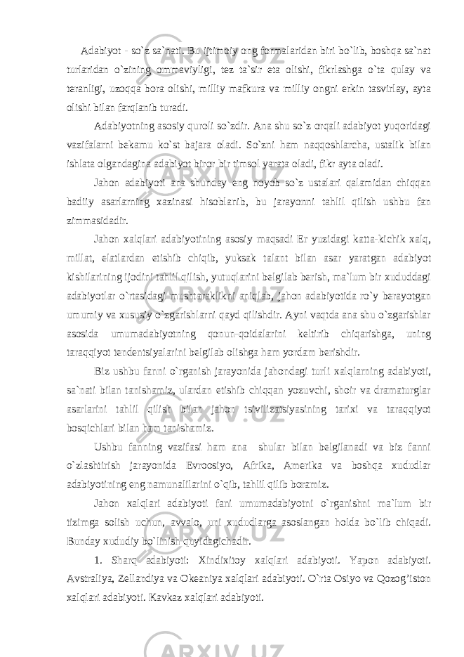 Adabiyot - so`z sa`nati. Bu ijtimoiy ong formalaridan biri bo`lib, boshqa sa`nat turlaridan o`zining ommaviyligi, tez ta`sir eta olishi, fikrlashga o`ta qulay va teranligi, uzoqqa bora olishi, milliy mafkura va milliy ongni erkin tasvirlay, ayta olishi bilan farqlanib turadi. Adabiyotning asosiy quroli so`zdir. Ana shu so`z orqali adabiyot yuqoridagi vazifalarni bekamu ko`st bajara oladi. So`zni ham naqqoshlarcha, ustalik bilan ishlata olgandagina adabiyot biror bir timsol yarata oladi, fikr ayta oladi. Jahon adabiyoti ana shunday eng noyob so`z ustalari qalamidan chiqqan badiiy asarlarning xazinasi hisoblanib, bu jarayonni tahlil qilish ushbu fan zimmasidadir. Jahon xalqlari adabiyotining asosiy maqsadi Er yuzidagi katta-kichik xalq, millat, elatlardan etishib chiqib, yuksak talant bilan asar yaratgan adabiyot kishilarining ijodini tahlil qilish, yutuqlarini belgilab berish, ma`lum bir xududdagi adabiyotlar o`rtasidagi mushtaraklikni aniqlab, jahon adabiyotida ro`y berayotgan umumiy va xususiy o`zgarishlarni qayd qilishdir. Ayni vaqtda ana shu o`zgarishlar asosida umumadabiyotning qonun-qoidalarini keltirib chiqarishga, uning taraqqiyot tendentsiyalarini belgilab olishga ham yordam berishdir. Biz ushbu fanni o`rganish jarayonida jahondagi turli xalqlarning adabiyoti, sa`nati bilan tanishamiz, ulardan etishib chiqqan yozuvchi, shoir va dramaturglar asarlarini tahlil qilish bilan jahon tsivilizatsiyasining tarixi va taraqqiyot bosqichlari bilan ham tanishamiz. Ushbu fanning vazifasi ham ana shular bilan belgilanadi va biz fanni o`zlashtirish jarayonida Evroosiyo, Afrika, Amerika va boshqa xududlar adabiyotining eng namunalilarini o`qib, tahlil qilib boramiz. Jahon xalqlari adabiyoti fani umumadabiyotni o`rganishni ma`lum bir tizimga solish uchun, avvalo, uni xududlarga asoslangan holda bo`lib chiqadi. Bunday xududiy bo`linish quyidagichadir. 1. Sharq adabiyoti: Xindixitoy xalqlari adabiyoti. Yapon adabiyoti. Avstraliya, Zellandiya va Okeaniya xalqlari adabiyoti. O`rta Osiyo va Qozog’iston xalqlari adabiyoti. Kavkaz xalqlari adabiyoti. 