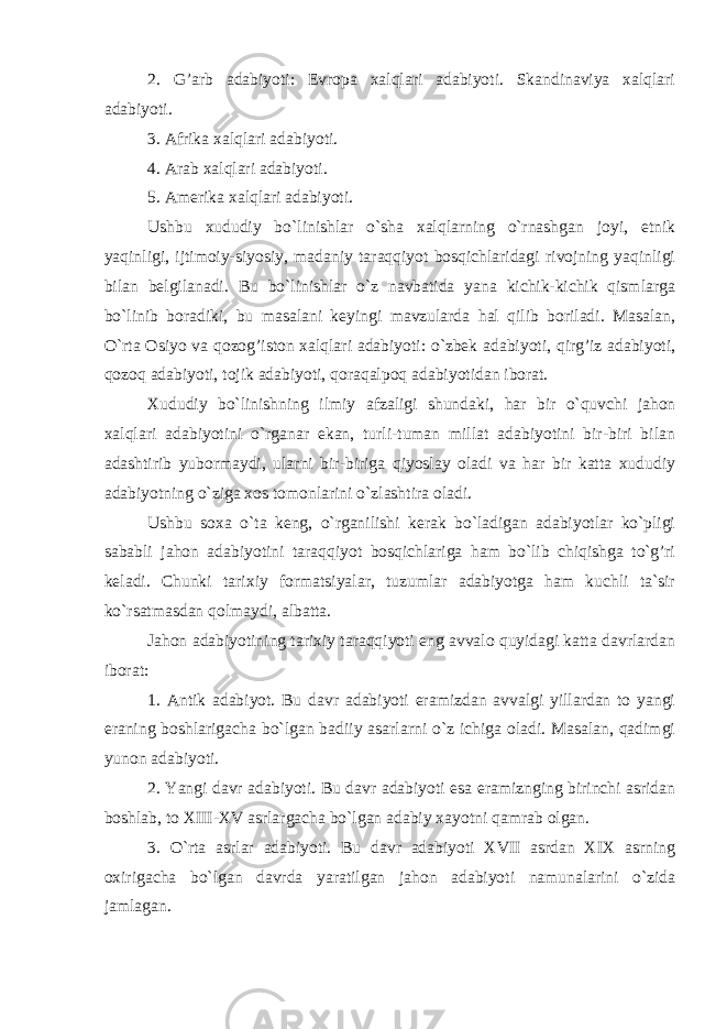 2. G’arb adabiyoti: Evropa xalqlari adabiyoti. Skandinaviya xalqlari adabiyoti. 3. Afrika xalqlari adabiyoti. 4. Arab xalqlari adabiyoti. 5. Amerika xalqlari adabiyoti. Ushbu xududiy bo`linishlar o`sha xalqlarning o`rnashgan joyi, etnik yaqinligi, ijtimoiy-siyosiy, madaniy taraqqiyot bosqichlaridagi rivojning yaqinligi bilan belgilanadi. Bu bo`linishlar o`z navbatida yana kichik-kichik qismlarga bo`linib boradiki, bu masalani keyingi mavzularda hal qilib boriladi. Masalan, O`rta Osiyo va qozog’iston xalqlari adabiyoti: o`zbek adabiyoti, qirg’iz adabiyoti, qozoq adabiyoti, tojik adabiyoti, qoraqalpoq adabiyotidan iborat. Xududiy bo`linishning ilmiy afzaligi shundaki, har bir o`quvchi jahon xalqlari adabiyotini o`rganar ekan, turli-tuman millat adabiyotini bir-biri bilan adashtirib yubormaydi, ularni bir-biriga qiyoslay oladi va har bir katta xududiy adabiyotning o`ziga xos tomonlarini o`zlashtira oladi. Ushbu soxa o`ta keng, o`rganilishi kerak bo`ladigan adabiyotlar ko`pligi sababli jahon adabiyotini taraqqiyot bosqichlariga ham bo`lib chiqishga to`g’ri keladi. Chunki tarixiy formatsiyalar, tuzumlar adabiyotga ham kuchli ta`sir ko`rsatmasdan qolmaydi, albatta. Jahon adabiyotining tarixiy taraqqiyoti eng avvalo quyidagi katta davrlardan iborat: 1. Antik adabiyot. Bu davr adabiyoti eramizdan avvalgi yillardan to yangi eraning boshlarigacha bo`lgan badiiy asarlarni o`z ichiga oladi. Masalan, qadimgi yunon adabiyoti. 2. Yangi davr adabiyoti. Bu davr adabiyoti esa eramiznging birinchi asridan boshlab, to XIII-XV asrlargacha bo`lgan adabiy xayotni qamrab olgan. 3. O`rta asrlar adabiyoti. Bu davr adabiyoti XVII asrdan XIX asrning oxirigacha bo`lgan davrda yaratilgan jahon adabiyoti namunalarini o`zida jamlagan. 