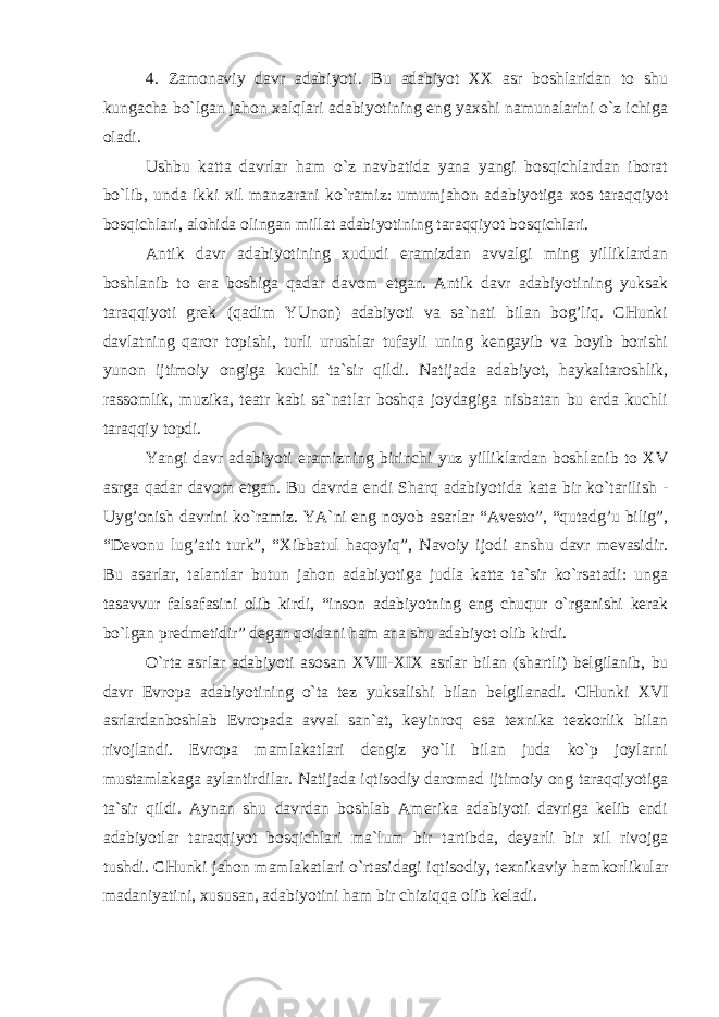 4. Zamonaviy davr adabiyoti. Bu adabiyot XX asr boshlaridan to shu kungacha bo`lgan jahon xalqlari adabiyotining eng yaxshi namunalarini o`z ichiga oladi. Ushbu katta davrlar ham o`z navbatida yana yangi bosqichlardan iborat bo`lib, unda ikki xil manzarani ko`ramiz: umumjahon adabiyotiga xos taraqqiyot bosqichlari, alohida olingan millat adabiyotining taraqqiyot bosqichlari. Antik davr adabiyotining xududi eramizdan avvalgi ming yilliklardan boshlanib to era boshiga qadar davom etgan. Antik davr adabiyotining yuksak taraqqiyoti grek (qadim YUnon) adabiyoti va sa`nati bilan bog’liq. CHunki davlatning qaror topishi, turli urushlar tufayli uning kengayib va boyib borishi yunon ijtimoiy ongiga kuchli ta`sir qildi. Natijada adabiyot, haykaltaroshlik, rassomlik, muzika, teatr kabi sa`natlar boshqa joydagiga nisbatan bu erda kuchli taraqqiy topdi. Yangi davr adabiyoti eramizning birinchi yuz yilliklardan boshlanib to X V asrga qadar davom etgan. Bu davrda endi Sharq adabiyotida kata bir ko`tarilish - Uyg’onish davrini ko`ramiz. YA`ni eng noyob asarlar “Avesto”, “qutadg’u bilig”, “Devonu lug’atit turk”, “Xibbatul haqoyiq”, Navoiy ijodi anshu davr mevasidir. Bu asarlar, talantlar butun jahon adabiyotiga judla katta ta`sir ko`rsatadi: unga tasavvur falsafasini olib kirdi, “inson adabiyotning eng chuqur o`rganishi kerak bo`lgan predmetidir” degan qoidani ham ana shu adabiyot olib kirdi. O`rta asrlar adabiyoti asosan XVII - XIX asrlar bilan (shartli) belgilanib, bu davr Evropa adabiyotining o`ta tez yuksalishi bilan belgilanadi. CHunki XVI asrlardanboshlab Evropada avval san`at, keyinroq esa texnika tezkorlik bilan rivojlandi. Evropa mamlakatlari dengiz yo`li bilan juda ko`p joylarni mustamlakaga aylantirdilar. Natijada iqtisodiy daromad ijtimoiy ong taraqqiyotiga ta`sir qildi. Aynan shu davrdan boshlab Amerika adabiyoti davriga kelib endi adabiyotlar taraqqiyot bosqichlari ma`lum bir tartibda, deyarli bir xil rivojga tushdi. CHunki jahon mamlakatlari o`rtasidagi iqtisodiy, texnikaviy hamkorlikular madaniyatini, xususan, adabiyotini ham bir chiziqqa olib keladi. 