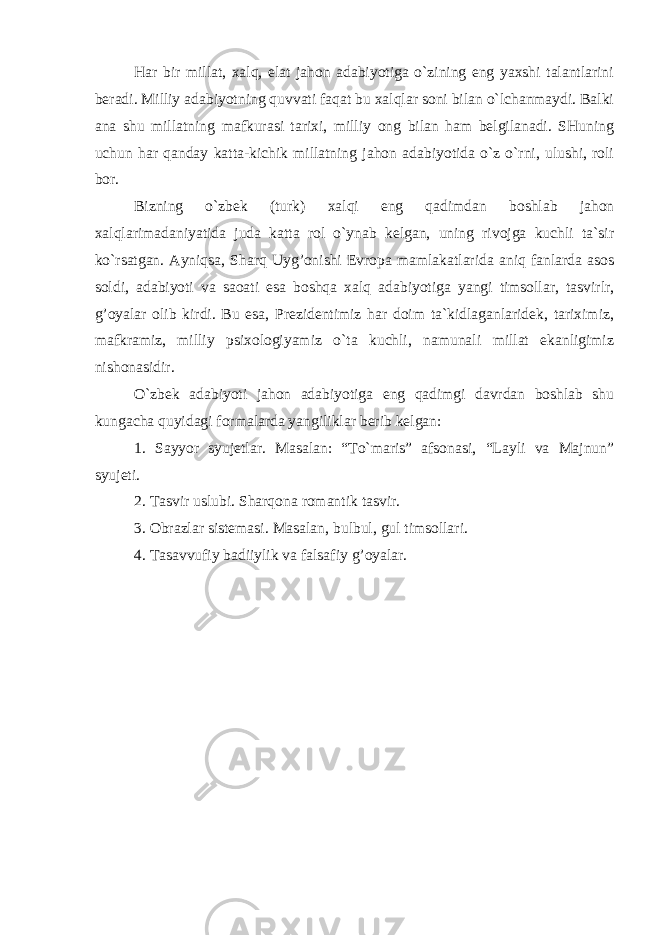 Har bir millat, xalq, elat jahon adabiyotiga o`zining eng yaxshi talantlarini beradi. Milliy adabiyotning quvvati faqat bu xalqlar soni bilan o`lchanmaydi. Balki ana shu millatning mafkurasi tarixi, milliy ong bilan ham belgilanadi. SHuning uchun har qanday katta-kichik millatning jahon adabiyotida o`z o`rni, ulushi, roli bor. Bizning o`zbek (turk) xalqi eng qadimdan boshlab jahon xalqlarimadaniyatida juda katta rol o`ynab kelgan, uning rivojga kuchli ta`sir ko`rsatgan. Ayniqsa, Sharq Uyg’onishi Evropa mamlakatlarida aniq fanlarda asos soldi, adabiyoti va saoati esa boshqa xalq adabiyotiga yangi timsollar, tasvirlr, g’oyalar olib kirdi. Bu esa, Prezidentimiz har doim ta`kidlaganlaridek, tariximiz, mafkramiz, milliy psixologiyamiz o`ta kuchli, namunali millat ekanligimiz nishonasidir. O`zbek adabiyoti jahon adabiyotiga eng qadimgi davrdan boshlab shu kungacha quyidagi formalarda yangiliklar berib kelgan: 1. Sayyor syujetlar. Masalan: “To`maris” afsonasi, “Layli va Majnun” syujeti. 2. Tasvir uslubi. Sharqona romantik tasvir. 3. Obrazlar sistemasi. Masalan, bulbul, gul timsollari. 4. Tasavvufiy badiiylik va falsafiy g’oyalar. 