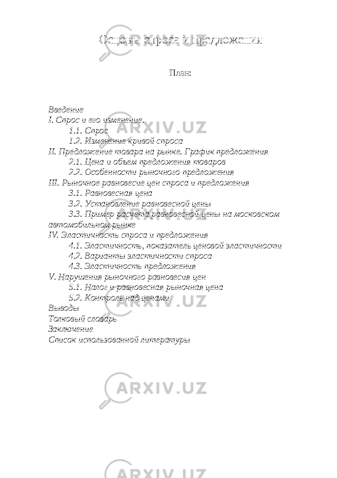 Основы спроса и предложения План: Введение I. Спрос и его изменение. 1.1. Спрос 1.2. Изменение кривой спроса II. Предложение товара на рынке. График предложения 2.1. Цена и объем предложения товаров 2.2. Особенности рыночного предложения III. Рыночное равновесие цен спроса и предложения 3.1. Равновесная цена 3.2. Установление равновесной цены 3.3. Пример расчета равновесной цены на московском автомобильном рынке IV. Эластичность спроса и предложения 4.1. Эластичность, показатель ценовой эластичности 4.2. Варианты эластичности спроса 4.3. Эластичность предложения V. Нарушения рыночного равновесия цен 5.1. Налог и равновесная рыночная цена 5.2. Контроль над ценами Выводы Толковый с ловарь Заключение Список использованной литературы 