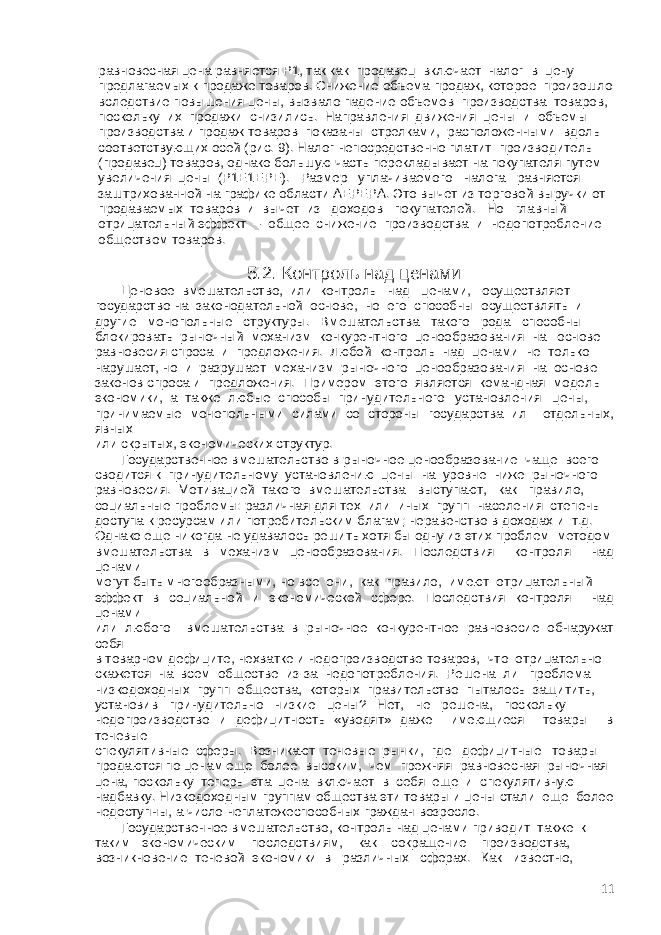  равновесная цена равняется Р1, так как продавец включает налог в цену предлагаемых к продаже товаров. Снижение объема продаж, которое произошло вследствие повышения цены, вызвало падение объемов производства товаров, поскольку их продажи снизились. Направления движения цены и объемы производства и продаж товаров показаны стрелками, расположенными вдоль соответствующих осей (рис. 9). Налог непосредственно платит производитель (продавец) товаров, однако большую часть перекладывает на покупателя путем увеличения цены (Р1Е1ЕРЕ). Размер уплачиваемого налога равняется заштрихованной на графике области АЕРЕРА. Это вычет из торговой выручки от продаваемых товаров и вычет из доходов покупателей. Но главный отрицательный эффект – общее снижение производства и недопотребление обществом товаров. 5.2. Контроль над ценами Ценовое вмешательство, или контроль над ценами, осуществляет государство на законодательной основе, но его способны осуществлять и другие монопольные структуры. Вмешательства такого рода способны блокировать рыночный механизм конкурентного ценообразования на основе равновесия спроса и предложения. Любой контроль над ценами не только нарушает, но и разрушает механизм рыночного ценообразования на основе законов спроса и предложения. Примером этого является командная модель экономики, а также любые способы принудительного установления цены, принимаемые монопольными силами со стороны государства ил отдельных, явных или скрытых, экономических структур. Государственное вмешательство в рыночное ценообразование чаще всего сводится к принудительному установлению цены на уровне ниже рыночного равновесия. Мотивацией такого вмешательства выступают, как правило, социальные проблемы: различная для тех или иных групп населения степень доступа к ресурсам или потребительским благам; неравенство в доходах и т.д. Однако еще никогда не удавалось решить хотя бы одну из этих проблем методом вмешательства в механизм ценообразования. Последствия контроля над ценами могут быть многообразными, но все они, как правило, имеют отрицательный эффект в социальной и экономической сфере. Последствия контроля над ценами или любого вмешательства в рыночное конкурентное равновесие обнаружат себя в товарном дефиците, нехватке и недопроизводстве товаров, что отрицательно скажется на всем обществе из-за недопотребления. Решена ли проблема низкодоходных групп общества, которых правительство пыталось защитить, установив принудительно низкие цены? Нет, не решена, поскольку недопроизводство и дефицитность «уводят» даже имеющиеся товары в теневые спекулятивные сферы. Возникают теневые рынки, где дефицитные товары продаются по ценам еще более высоким, чем прежняя равновесная рыночная цена, поскольку теперь эта цена включает в себя еще и спекулятивную надбавку. Низкодоходным группам общества эти товары и цены стали еще более недоступны, а число неплатежеспособных граждан возросло. Государственное вмешательство, контроль над ценами приводит также к таким экономическим последствиям, как сокращение производства, возникновение теневой экономики в различных сферах. Как известно, 11 