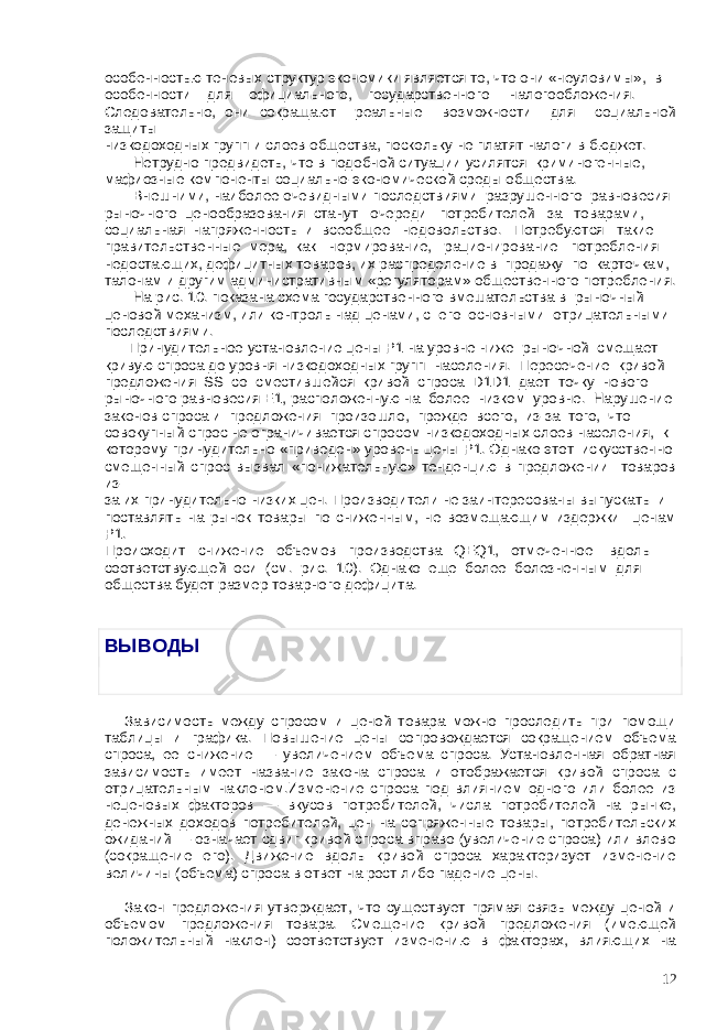 особенностью теневых структур экономики является то, что они «неуловимы», в особенности для официального, государственного налогообложения. Следовательно, они сокращают реальные возможности для социальной защиты низкодоходных групп и слоев общества, поскольку не платят налоги в бюджет. Нетрудно предвидеть, что в подобной ситуации усилятся криминогенные, мафиозные компоненты социально-экономической среды общества. Внешними, наиболее очевидными последствиями разрушенного равновесия рыночного ценообразования станут очереди потребителей за товарами, социальная напряженность и всеобщее недовольство. Потребуются такие правительственные мера, как нормирование, рационирование потребления недостающих, дефицитных товаров, их распределение в продажу по карточкам, талонам и другим административным «регуляторам» общественного потребления. На рис. 10. показана схема государственного вмешательства в рыночный ценовой механизм, или контроль над ценами, с его основными отрицательными последствиями. Принудительное установление цены Р1 на уровне ниже рыночной смещает кривую спроса до уровня низкодоходных групп населения. Пересечение кривой предложения SS со сместившейся кривой спроса D1D1 дает точку нового рыночного равновесия Е1, расположенную на более низком уровне. Нарушение законов спроса и предложения произошло, прежде всего, из-за того, что совокупный спрос не ограничивается спросом низкодоходных слоев населения, к которому принудительно «приведен» уровень цены Р1. Однако этот искусственно смещенный спрос вызвал «понижательную» тенденцию в предложении товаров из- за их принудительно низких цен. Производители не заинтересованы выпускать и поставлять на рынок товары по сниженным, не возмещающим издержки ценам Р1. Происходит снижение объемов производства QEQ1, отмеченное вдоль соответствующей оси (см. рис. 10). Однако еще более болезненным для общества будет размер товарного дефицита. ВЫВОДЫ   Зависимость между спросом и ценой товара можно проследить при помощи таблицы и графика. Повышение цены сопровождается сокращением объема спроса, ее снижение — увеличением объема спроса. Установленная обратная зависимость имеет название закона спроса и отображается кривой спроса с отрицательным наклоном.Изменение спроса под влиянием одного или более из неценовых факторов — вкусов потребителей, числа потребителей на рынке, денежных доходов потребителей, цен на сопряженные товары, потребительских ожиданий — означает сдвиг кривой спроса вправо (увеличение спроса) или влево (сокращение его). Движение вдоль кривой спроса характеризует изменение величины (объема) спроса в ответ на рост либо падение цены. Закон предложения утверждает, что существует прямая связь между ценой и объемом предложения товара. Смещение кривой предложения (имеющей положительный наклон) соответствует изменению в факторах, влияющих на 12 