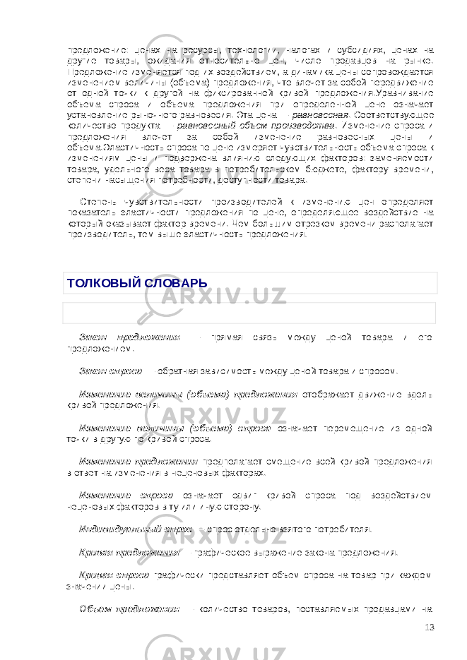 предложение: ценах на ресурсы, технологии, налогах и субсидиях, ценах на другие товары, ожидания относительно цен, числе продавцов на рынке. Предложение изменяется под их воздействием, а динамика цены сопровождается изменением величины (объема) предложения, что влечет за собой передвижение от одной точки к другой на фиксированной кривой предложения.Уравнивание объема спроса и объема предложения при определенной цене означает установление рыночного равновесия. Эта цена — равновесная . Соответствующее количество продукта — равновесный объем производства . Изменение спроса и предложения влечет за собой изменение равновесных цены и объема.Эластичность спроса по цене измеряет чувствительность объема спроса к изменениям цены и подвержена влиянию следующих факторов: заменяемости товара, удельного веса товара в потребительском бюджете, фактору времени, степени насыщения потребности, доступности товара. Степень чувствительности производителей к изменению цен определяет показатель эластичности предложения по цене, определяющее воздействие на который оказывает фактор времени. Чем большим отрезком времени располагает производитель, тем выше эластичность предложения.   ТОЛКОВЫЙ СЛОВАРЬ   Закон предложения — прямая связь между ценой товара и его предложением. Закон спроса — обратная зависимость между ценой товара и спросом. Изменение величины (объема) предложения отображает движение вдоль кривой предложения. Изменение величины (объема) спроса означает перемещение из одной точки в другую по кривой спроса. Изменение предложения предполагает смещение всей кривой предложения в ответ на изменения в неценовых факторах. Изменение спроса означает сдвиг кривой спроса под воздействием неценовых факторов в ту или иную сторону. Индивидуальный спрос — спрос отдельно взятого потребителя. Кривая предложения — графическое выражение закона предложения. Кривая спроса графически представляет объем спроса на товар при каждом значении цены. Объем предложения — количество товаров, поставляемых продавцами на 13 