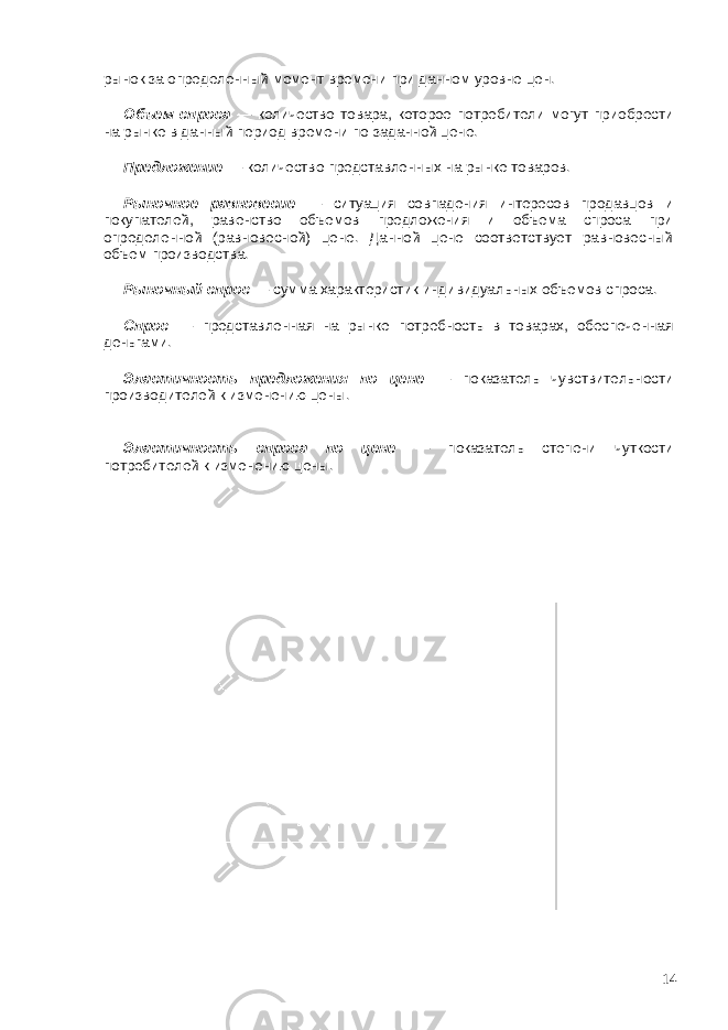 рынок за определенный момент времени при данном уровне цен. Объем спроса — количество товара, которое потребители могут приобрести на рынке в данный период времени по заданной цене. Предложение — количество представленных на рынке товаров. Рыночное равновесие — ситуация совпадения интересов продавцов и покупателей, равенство объемов предложения и объема спроса при определенной (равновесной) цене. Данной цене соответствует равновесный объем производства. Рыночный спрос — сумма характеристик индивидуальных объемов спроса. Спрос — представленная на рынке потребность в товарах, обеспеченная деньгами. Эластичность предложения по цене — показатель чувствительности производителей к изменению цены. Эластичность спроса по цене — показатель степени чуткости потребителей к изменению цены. 14 