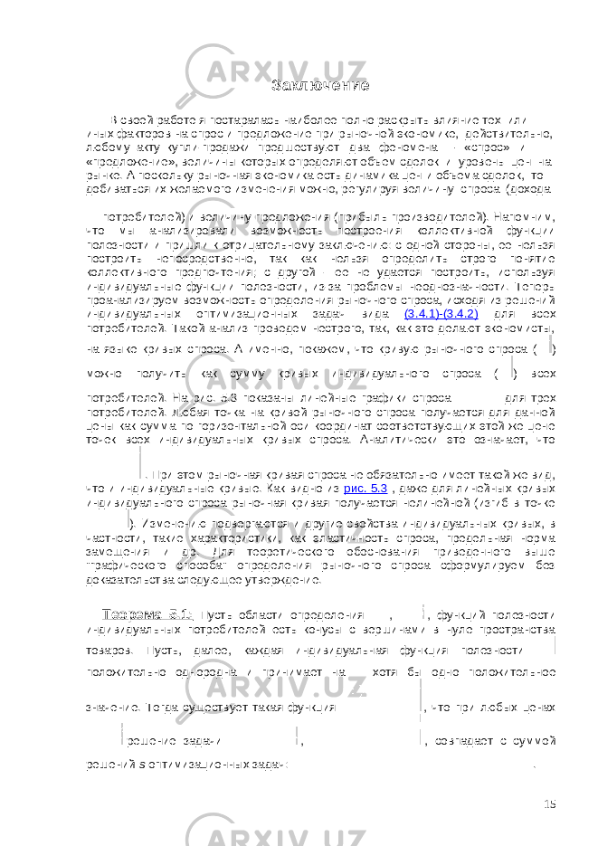 Заключение В своей работе я постаралась наиболее полно раскрыть влияние тех или иных факторов на спрос и предложение при рыночной экономике, действительно, любому акту купли-продажи предшествуют два феномена – «спрос» и «предложение», величины которых определяют объем сделок и уровень цен на рынке. А поскольку рыночная экономика есть динамика цен и объема сделок, то добиваться их желаемого изменения можно, регулируя величину спроса (дохода потребителей) и величину предложения (прибыль производителей). Напомним, что мы анализировали возможность построения коллективной функции полезности и пришли к отрицательному заключению: с одной стороны, ее нельзя построить непосредственно, так как нельзя определить строго понятие коллективного предпочтения; с другой - ее не удается построить, используя индивидуальные функции полезности, из-за проблемы неоднозначности. Теперь проанализируем возможность определения рыночного спроса, исходя из решений индивидуальных оптимизационных задач вида (3.4.1)-(3.4.2) для всех потребителей. Такой анализ проведем нестрого, так, как это делают экономисты, на языке кривых спроса. А именно, покажем, что кривую рыночного спроса ( ) можно получить как сумму кривых индивидуального спроса ( ) всех потребителей. На рис. 5.3 показаны линейные графики спроса для трех потребителей. Любая точка на кривой рыночного спроса получается для данной цены как сумма по горизонтальной оси координат соответствующих этой же цене точек всех индивидуальных кривых спроса. Аналитически это означает, что . При этом рыночная кривая спроса не обязательно имеет такой же вид, что и индивидуальные кривые. Как видно из рис. 5.3 , даже для линейных кривых индивидуального спроса рыночная кривая получается нелинейной (изгиб в точке ). Изменению подвергаются и другие свойства индивидуальных кривых, в частности, такие характеристики, как эластичность спроса, предельная норма замещения и др. Для теоретического обоснования приведенного выше &#34;графического способа&#34; определения рыночного спроса сформулируем без доказательства следующее утверждение. Теорема 5.1: Пусть области определения , , функций полезности индивидуальных потребителей есть конусы с вершинами в нуле пространства товаров. Пусть, далее, каждая индивидуальная функция полезности положительно однородна и принимает на хотя бы одно положительное значение. Тогда существует такая функция , что при любых ценах решение задачи , , совпадает с суммой решений s оптимизационных задач: . 15 