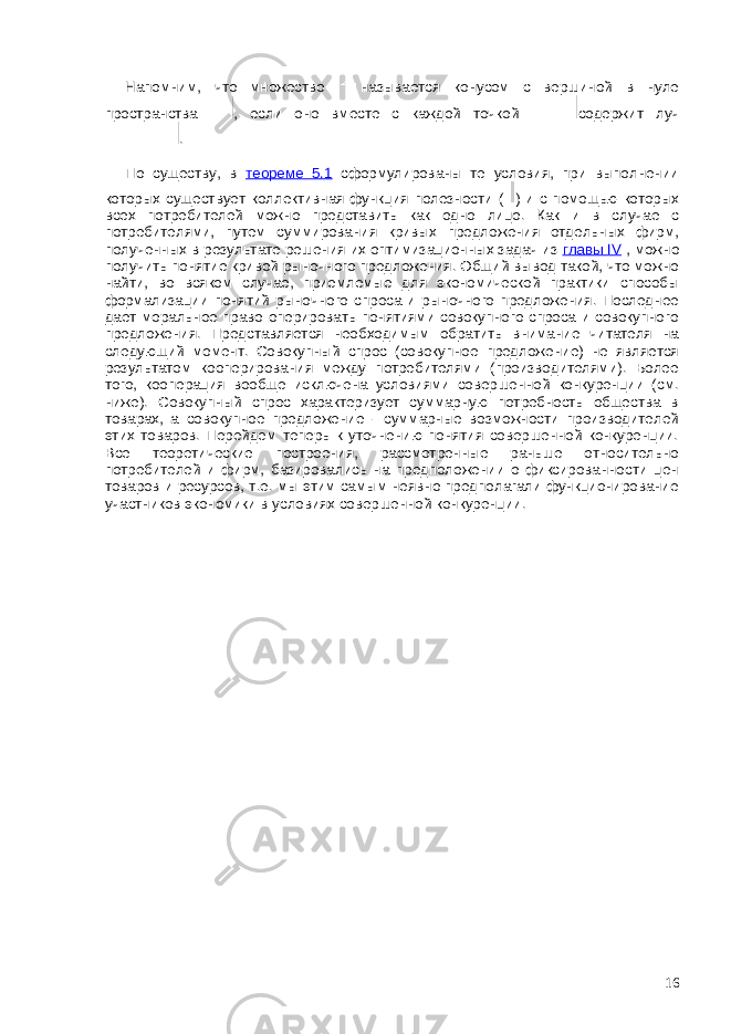 Напомним, что множество называется конусом с вершиной в нуле пространства , если оно вместе с каждой точкой содержит луч . По существу, в теореме 5.1 сформулированы те условия, при выполнении которых существует коллективная функция полезности ( ) и с помощью которых всех потребителей можно представить как одно лицо. Как и в случае с потребителями, путем суммирования кривых предложения отдельных фирм, полученных в результате решения их оптимизационных задач из главы IV , можно получить понятие кривой рыночного предложения. Общий вывод такой, что можно найти, во всяком случае, приемлемые для экономической практики способы формализации понятий рыночного спроса и рыночного предложения. Последнее дает моральное право оперировать понятиями совокупного спроса и совокупного предложения. Представляется необходимым обратить внимание читателя на следующий момент. Совокупный спрос (совокупное предложение) не является результатом кооперирования между потребителями (производителями). Более того, кооперация вообще исключена условиями совершенной конкуренции (см. ниже). Совокупный спрос характеризует суммарную потребность общества в товарах, а совокупное предложение - суммарные возможности производителей этих товаров. Перейдем теперь к уточнению понятия совершенной конкуренции. Все теоретические построения, рассмотренные раньше относительно потребителей и фирм, базировались на предположении о фиксированности цен товаров и ресурсов, т.е. мы этим самым неявно предполагали функционирование участников экономики в условиях совершенной конкуренции. 16 