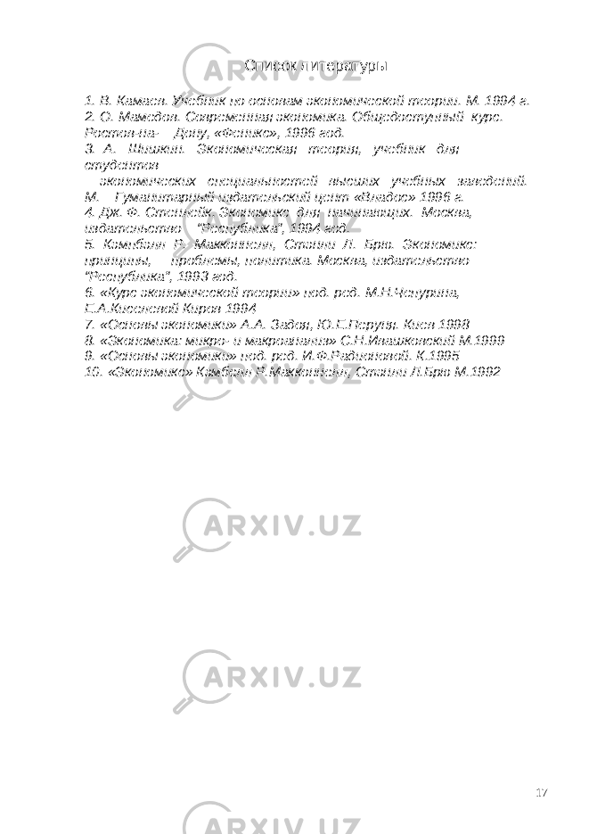 Список литературы 1. В. Камаев. Учебник по основам экономической теории. М. 1994 г. 2. О. Мамедов. Современная экономика. Общедоступный курс. Ростов-на- Дону, «Феникс», 1996 год. 3. А. Шишкин. Экономическая теория, учебник для студентов экономических специальностей высших учебных заведений. М. Гуманитарный издательский цент «Владос» 1996 г. 4. Дж. Ф. Стенлейк. Экономикс для начинающих. Москва, издательство “Республика”, 1994 год. 5. Кэмпбэлл Р. Макконнелл, Стэнли Л. Брю. Экономикс: принципы, проблемы, политика. Москва, издательство “Республика”, 1993 год. 6. «Курс экономической теории» под. ред. М.Н.Чепурина, Е.А.Киселевой Киров 1994 7. «Основы экономики» А.А. Задоя, Ю.Е.Перуня. Киев 1998 8. «Экономика: микро- и макроанализ» С.Н.Ивашковский М.1999 9. «Основы экономики» под. ред. И.Ф.Радионовой. К.1995 10. «Экономикс» Кэмбелл Р.Макконнелл, Стэнли Л.Брю М.1992 17 