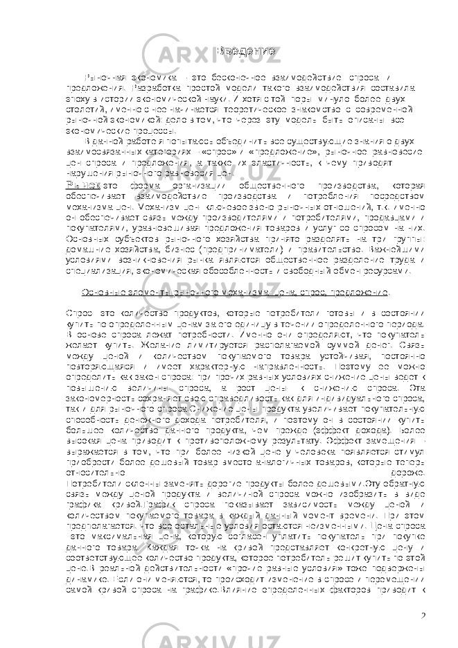 Введение Рыночная экономика – это бесконечное взаимодействие спроса и предложения. Разработка простой модели такого взаимодействия составила эпоху в истории экономической науки. И хотя с той поры минуло более двух столетий, именно с нее начинается теоретическое знакомство с современной рыночной экономикой: дело в том, что через эту модель быть описаны все экономические процессы. В данной работе я попытаюсь объединить все существующие знания о двух взаимосвязанных категориях – «спрос» и «предложение», рыночное равновесие цен спроса и предложения, а также их эластичность, к чему приводят нарушения рыночного равновесия цен. Рынок -это форма организации общественного производства, которая обеспечивает взаимодействие производства и потребления посредством механизма цен. Механизм цен- ключевое звено рыночных отношений, т.к. именно он обеспечивает связь между производителями и потребителями, продавцами и покупателями, уравновешивая предложения товаров и услуг со спросом на них. Основных субъектов рыночного хозяйства принято разделять на три группы: домашние хозяйства, бизнес (предприниматели) и правительство. Важнейшими условиями возникновения рынка являются общественное разделение труда и специализация, экономическая обособленность и свободный обмен ресурсами. Основные элементы рыночного механизма- цена, спрос, предложение . Спрос- это количество продуктов, которые потребители готовы и в состоянии купить по определенным ценам за его единицу в течении определенного периода. В основе спроса лежат потребности. Именно они определяют, что покупатель желает купить. Желание лимитируется располагаемой суммой денег. Связь между ценой и количеством покупаемого товара устойчивая, постоянно повторяющаяся и имеет характерную направленность. Поэтому ее можно определить как закон спроса: при прочих равных условиях снижение цены ведет к повышению величины спроса, а рост цены- к снижению спроса. Эта закономерность сохраняет свою справедливость как для индивидуального спроса, так и для рыночного спроса.Снижение цены продукта увеличивает покупательную способность денежного дохода потребителя, и поэтому он в состоянии купить большее количество данного продукта, чем прежде (эффект дохода). Более высокая цена приводит к противоположному результату. Эффект замещения – выражается в том, что при более низкой цене у человека появляется стимул приобрести более дешевый товар вместо аналогичных товаров, которые теперь относительно дороже. Потребители склонны заменять дорогие продукты более дешевыми.Эту обратную связь между ценой продукта и величиной спроса можно изобразить в виде графика кривой.График спроса показывает зависимость между ценой и количеством покупаемого товара в каждый данный момент времени. При этом предполагается. что все остальные условия остаются неизменными. Цена спроса –это максимальная цена, которую согласен уплатить покупатель при покупке данного товара. Каждая точка на кривой представляет конкретную цену и соответствующее количество продукта, которое потребитель решит купить по этой цене.В реальной действительности «прочие равные условия» тоже подвержены динамике. Если они меняются, то происходит изменение в спросе и перемещении самой кривой спроса на графике.Влияние определенных факторов приводит к 2 