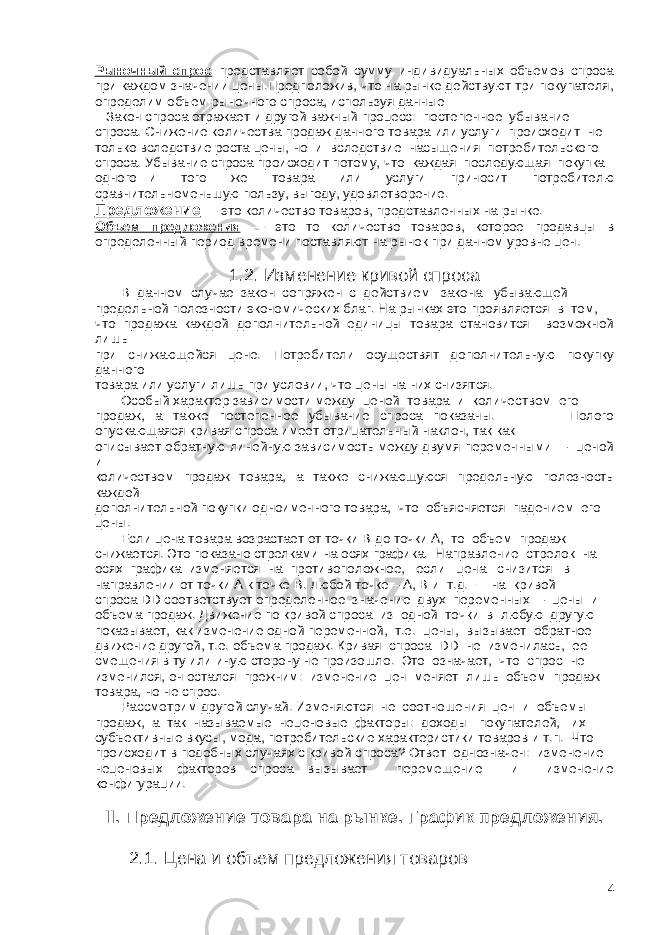 Рыночный спрос представляет собой сумму индивидуальных объемов спроса при каждом значении цены.Предположив, что на рынке действуют три покупателя, определим объем рыночного спроса, используя данные Закон спроса отражает и другой важный процесс: постепенное убывание спроса. Снижение количества продаж данного товара или услуги происходит не только вследствие роста цены, но и вследствие насыщения потребительского спроса. Убывание спроса происходит потому, что каждая последующая покупка одного и того же товара или услуги приносит потребителю сравнительноменьшую пользу, выгоду, удовлетворение. Предложение — это количество товаров, представленных на рынке. Объем предложения — это то количество товаров, которое продавцы в определенный период времени поставляют на рынок при данном уровне цен. 1.2. Изменение кривой спроса В данном случае закон сопряжен с действием закона убывающей предельной полезности экономических благ. На рынках это проявляется в том, что продажа каждой дополнительной единицы товара становится возможной лишь при снижающейся цене. Потребители осуществят дополнительную покупку данного товара или услуги лишь при условии, что цены на них снизятся. Особый характер зависимости между ценой товара и количеством его продаж, а также постепенное убывание спроса показаны. Полого опускающаяся кривая спроса имеет отрицательный наклон, так как описывает обратную линейную зависимость между двумя переменными – ценой и количеством продаж товара, а также снижающуюся предельную полезность каждой дополнительной покупки одноименного товара, что объясняется падением его цены. Если цена товара возрастает от точки В до точки А, то объем продаж снижается. Это показано стрелками на осях графика. Направление стрелок на осях графика изменяется на противоположное, если цена снизится в направлении от точки А к точке В. Любой точке – А, В и т.д. - на кривой спроса DD соответствует определенное значение двух переменных – цены и объема продаж. Движение по кривой спроса из одной точки в любую другую показывает, как изменение одной переменной, т.е. цены, вызывает обратное движение другой, т.е. объема продаж. Кривая спроса DD не изменилась, ее смещения в ту или иную сторону не произошло. Это означает, что спрос не изменился, он остался прежним: изменение цен меняет лишь объем продаж товара, но не спрос. Рассмотрим другой случай. Изменяются не соотношения цен и объемы продаж, а так называемые неценовые факторы: доходы покупателей, их субъективные вкусы, мода, потребительские характеристики товаров и т.п. Что происходит в подобных случаях с кривой спроса? Ответ однозначен: изменение неценовых факторов спроса вызывает перемещение и изменение конфигурации. II. Предложение товара на рынке. График предложения. 2.1. Цена и объем предложения товаров 4 