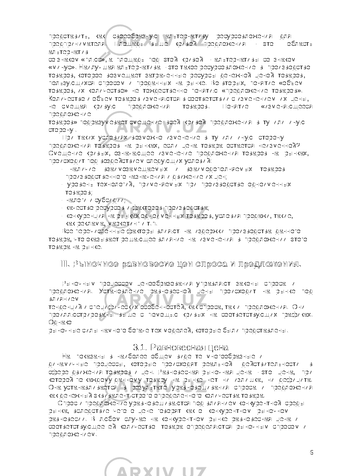 представить, как своеобразную альтернативу ресурсовложения для предпринимателя. Площадь выше кривой предложения – это область альтернатив со знаком «плюс», а площадь под этой кривой – альтернативы со знаком «минус». Наилучшая альтернатива – это такое ресурсовложение в производство товаров, которое возмещает затраченные ресурсы денежной ценой товаров, пользующихся спросом и проданных на рынке. Во-вторых, понятие «объем товаров, их количество» не тождественно понятию «предложение товаров». Количество и объем товаров изменяются в соответствии с изменением их цены, не смещая кривую предложения товаров. Понятие «изменяющееся предложение товаров» подразумевает смещение всей кривой предложения в ту или иную сторону . При таких условиях возможно изменение в ту или иную сторону предложения товаров на рынках, если цена товара остается неизменной? Смещение кривых, означающее изменение предложения товаров на рынках, происходит под воздействием следующих условий: - наличие взаимозамещаемых и взаимодополняемых товаров производственного назначения и движение их цен; - уровень технологий, применяемых при производстве одноименных товаров; - налоги и субсидии; - качество ресурсов и факторов производства; - конкуренция на рынках одноименных товаров, условия продажи, такие, как реклама, маркетинг и т.п. Все перечисленные факторы влияют на издержки производства данного товара, что оказывает решающее влияние на изменения в предложении этого товара на рынке. III. Рыночное равновесие цен спроса и предложения. Рыночным процессом ценообразования управляют законы спроса и предложения. Установление равновесной цены происходит на рынке под влиянием тенденций и специфических особенностей, как спроса, так и предложения. Они проиллюстрированы выше с помощью кривых на соответствующих графиках. Однако рыночные силы намного богаче тех моделей, которые были представлены. 3.1. Равновесная цена На показаны в наиболее общем виде те многообразные и динамичные процессы, которые происходят реальной действительности в сфере движения товаров и цен. Равновесная рыночная цена – это цена, при которой по каждому данному товару на рынке нет ни излишка, ни дефицита. Она устанавливается в результате уравновешивания спроса и предложения как денежный эквивалент строго определенного количества товара. Спрос и предложение уравновешиваются под влиянием конкурентной среды рынка, вследствие чего о цене говорят как о конкурентном рыночном равновесии. В любом случае на конкурентном рынке равновесная цена и соответствующее ей количество товара определяются рыночным спросом и предложением. 6 