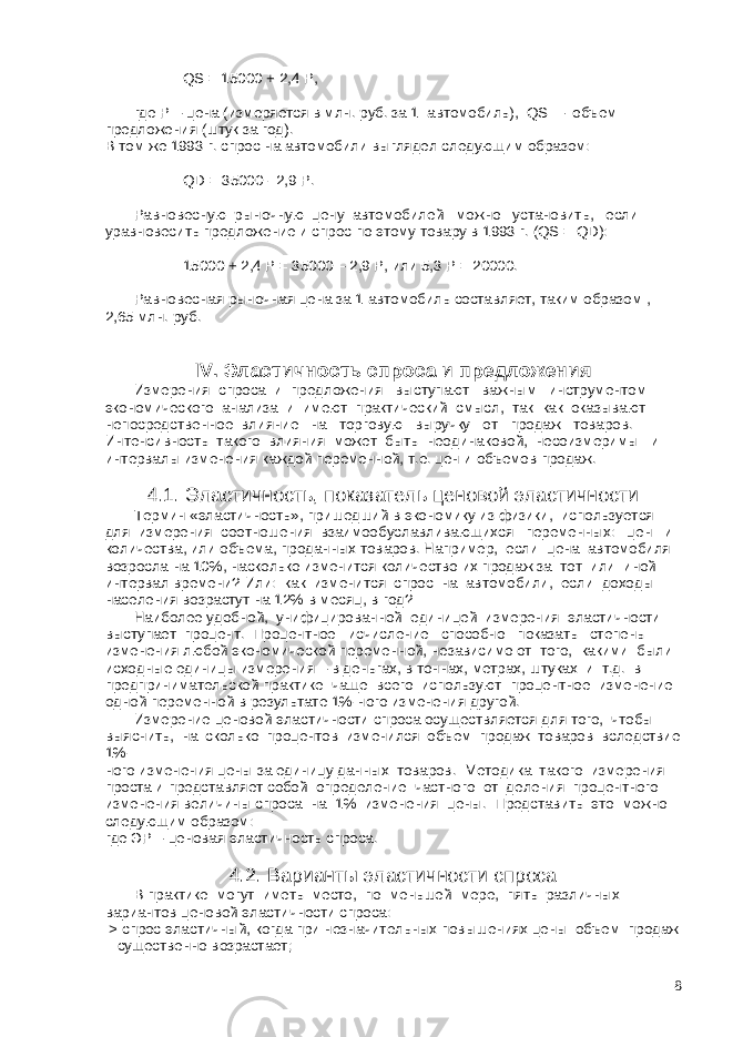  QS = 15000 + 2,4 P, где Р – цена (измеряется в млн. руб. за 1 автомобиль), QS – объем предложения (штук за год). В том же 1993 г. спрос на автомобили выглядел следующим образом: QD = 35000 - 2,9 P. Равновесную рыночную цену автомобилей можно установить, если уравновесить предложение и спрос по этому товару в 1993 г. (QS = QD): 15000 + 2,4 Р = 35000 – 2,9 Р, или 5,3 Р = 20000. Равновесная рыночная цена за 1 автомобиль составляет, таким образом , 2,65 млн. руб. IV. Эластичность спроса и предложения Измерения спроса и предложения выступают важным инструментом экономического анализа и имеют практический смысл, так как оказывают непосредственное влияние на торговую выручку от продаж товаров. Интенсивность такого влияния может быть неодинаковой, несоизмеримы и интервалы изменения каждой переменной, т.е. цен и объемов продаж. 4.1. Эластичность, показатель ценовой эластичности Термин «эластичность», пришедший в экономику из физики, используется для измерения соотношения взаимообуславливающихся переменных: цен и количества, или объема, проданных товаров. Например, если цена автомобиля возросла на 10%, насколько изменится количество их продаж за тот или иной интервал времени? Или: как изменится спрос на автомобили, если доходы населения возрастут на 12% в месяц, в год? Наиболее удобной, унифицированной единицей измерения эластичности выступает процент. Процентное исчисление способно показать степень изменения любой экономической переменной, независимо от того, какими были исходные единицы измерения – в деньгах, в тоннах, метрах, штуках и т.д. в предпринимательской практике чаще всего используют процентное изменение одной переменной в результате 1%-ного изменения другой. Измерение ценовой эластичности спроса осуществляется для того, чтобы выяснить, на сколько процентов изменился объем продаж товаров вследствие 1%- ного изменения цены за единицу данных товаров. Методика такого измерения проста и представляет собой определение частного от деления процентного изменения величины спроса на 1% изменения цены. Представить это можно следующим образом: где ЭР – ценовая эластичность спроса. 4.2. Варианты эластичности спроса В практике могут иметь место, по меньшей мере, пять различных вариантов ценовой эластичности спроса: > спрос эластичный, когда при незначительных повышениях цены объем продаж существенно возрастает; 8 