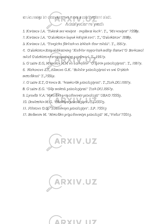 strukturasiga bir qatop zarur va maxsus qobiliyatlarni oladi. Adabiyotlar ro&#39;yxati: 1. Karimov I.A. &#34;Yuksak ma&#39;naviyat - engilmas kuch&#34;. Т ., &#34;Ma&#39;naviyat&#34; 2008y. 2. Karimov I.A. &#34;O&#39;zbekiston buyuk kelajak sari&#34;. T.,&#34;O&#39;zbekiston&#34; I998y. 3. Karimov I.A. &#34;Yangicha fikrlash va ishlash-davr talabi&#34;. Т ., 1997 у . 4. O&#39;zbekiston Respublikasining &#34;Kadrlar tayyorlash milliy dasturi&#34;G , Barkomol avlod O&#39;zbekiston taraqqiyotining poydevori. Т ., 1997 у . 5. G&#39;oziev E.G, Mamatov M.M va boshqalar &#34;O&#39;spirin psixologiyasi&#34;. Т ., 1992 у . 6. Nishonova Z.T, Alimova G.K. &#34;Bolalar psixologiyasi va uni O&#39;qitish metodikasi&#34; T.,2005y. 7. G&#39;oziev E.T, O&#39;tanov B. &#34;hamkorlik psixologiyasi&#34;. T.,Tosh.DU.1992y. 8. G&#39;oziev E.G. &#34;Oliy maktab psixologiyasi&#34; Tosh DU.1992y. 9. Lyaudis V.A.&#34;Metodika prepodavanie psixologii&#34; URAO 2000g. 10. Davletshin M.G. &#34;Obshaya psixologiya&#34;. Т ., 2002g. 11. Filatova O.G. &#34;Sotsialnaya psixologiya&#34;. S.P. 2001g 12. Badmaev M. &#34;Metodika pripodavaniya psixologii&#34; M.,&#34;Vados&#34;2001g. 