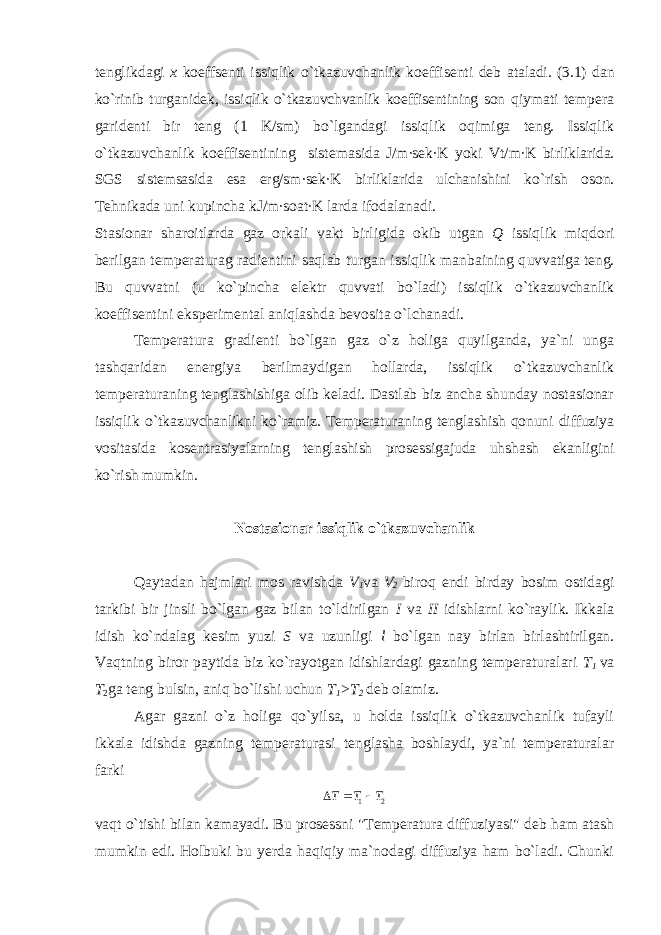 tenglikdagi x koeffsenti issiqlik o`tkazuvchanlik koeffisenti deb ataladi. (3.1) dan ko`rinib turganidek, issiqlik o`tkazuvchvanlik koeffisentining son q iymati tempera garidenti bir teng (1 K/sm) bo`lgandagi issiqlik oqimiga teng. Issiqlik o`tkazuvchanlik koeffisentining sistemasida J/m∙sek∙K yoki Vt/m∙K birliklarida. SGS sistemsasida esa erg/sm ∙ sek ∙ K birliklarida ulchanishini ko`rish oson. Tehnikada uni kupincha kJ/m∙soat∙K larda ifodalanadi. Stasionar sharoitlarda gaz orkali vakt birligida okib utgan Q issiqlik miqdori berilgan temperaturag radientini saqlab turgan issiqlik manbaining q uvvatiga teng. Bu quvvatni (u ko`pincha elektr quvvati bo`ladi) issiqlik o`tkazuvchanlik koeffisentini eksperimental aniqlashda bevosita o`lchanadi. Temperatura gradienti bo`lgan gaz o`z holiga quyilganda, ya`ni unga tashqaridan energiya berilmaydigan hollarda, issiqlik o`tkazuvchanlik temperaturaning tenglashishiga olib keladi. Dastlab biz ancha shunday nostasionar issiqlik o` tkazuvchanlikni ko`ramiz. Temperaturaning tenglashish qonuni diffuziya vositasida kosentrasiyalarning tenglashish prosessigajuda uhshash ekanligini ko`rish mumkin. Nostasionar issiqlik o`tkazuvchanlik Qaytadan hajmlari mos ravishda V 1 va V 2 biroq endi birday bosim ostidagi tarkibi bir jinsli bo`lgan gaz bilan to`ldirilgan I va II idishlarni ko`raylik. Ikkala idish ko`ndalag kesim yuzi S va uzunligi l bo`lgan nay birlan birlashtirilgan. Vaqtning biror paytida biz ko`rayotgan idishlardagi gazning temperaturalari T 1 va T 2 ga teng bulsin, aniq bo`lishi uchun T 1 >T 2 deb olamiz. Agar gazni o`z holiga qo`yilsa, u holda issiqlik o`tkazuvchanlik tufayli ikkala idishda gazning temperaturasi tenglasha boshlaydi, ya`ni temperaturalar farki 21 TTT  va qt o` tishi bilan kamayadi. Bu prosess n i &#34;Temperatura diffuziyasi&#34; deb ham atash mumkin edi. Holbuki bu yerda haqiqiy ma`nodagi diffuziya ham bo`ladi. Chunki 