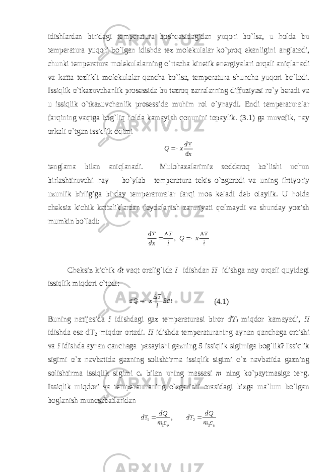 idishlardan biridagi temperatura boshqasidagidan yuqori bo`lsa, u holda bu temperatura yuqori bo`lgan idishda tez molekulalar ko`proq ekanligini anglatadi, chunki temperatura molekulalarning o`rtacha kinetik energiyalari orqali aniqlanadi va katta tezlikli molekulalar qancha bo`lsa, temperatura shuncha yuqori bo`ladi. Issiqlik o`tkazuvchanlik prosessida bu tezroq zarralarning diffuziyasi ro`y beradi va u issiqlik o`tkazuvchanlik prosessida muhim rol o`ynaydi. Endi temperaturalar farqining vaqtga bog`liq holda kamayish qonunini topaylik. (3.1) ga muvofik, nay orkali o`tgan issiqlik oqimi dxdT xQ  t englama bilan ani q lanadi. Mulohazalarimiz soddaroq bo`lishi uchun birlashtiruvchi nay bo`ylab temperatura tekis o`zgaradi va uning ihtiyoriy uzunlik birligiga birday temperaturalar farqi mos keladi deb olaylik. U holda cheksiz kichik kattaliklardan foydalanish zaruriyati qolmaydi va shunday yozish mumkin bo`ladi: , l T dxdT   l T xQ   Cheksiz kichik dt vaqt oralig`ida I idishdan II idishga nay orqali quyidagi issiqlik miqdori o`tadi: Sdt l T xdQ   (4.1) Buning natijasida I idishdagi gaz temperaturasi biror dT 1 miqdor kamayadi, II idishda esa dT 2 miqdor ortadi. II idishda temperaturaning aynan qanchaga ortishi va I idishda aynan qanchaga pasayishi gazning S issiqlik sigimiga bog`lik? Issiqlik sigimi o`z navbatida gazning solishtirma issiqlik sigimi o`z navbatida gazning solishtirma issiqlik sigimi c υ bilan uning massasi m ning ko`paytmasiga teng. Issiqlik miqdori va temperaturaning o`zgarishi orasidagi bizga ma`lum bo`lgan boglanish munosabatlaridan , 21 cm dQ dT   cm dQ dT 22  