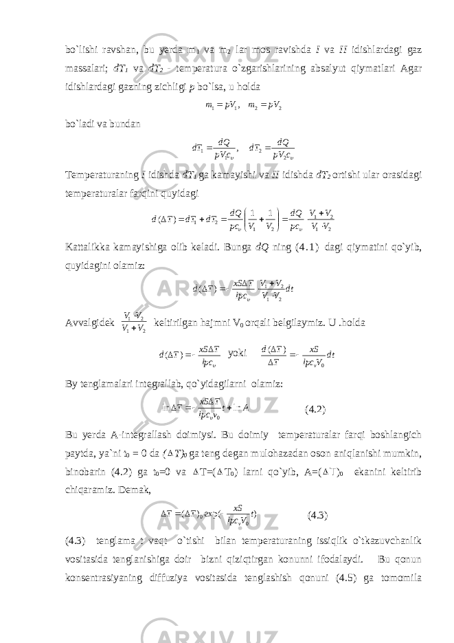 bo`lishi ravshan, bu yerda m 1 va m 2 lar mos ravishda I va II idishlardagi gaz massalari; dT 1 va dT 2 - temperatura o`zgarishlarining absalyut qiymatlari Agar idishlardagi gazning zichligi p bo`lsa, u holda , 11 pVm  22 pVm  bo`ladi va bundan , 11 cpV dQ dT   cpV dQ dT 22  Temperaturaning I idishda d T 1 ga kamayishi va II idishda dT 2 ortishi ular orasidagi temperaturalar farqini quyidagi 2 1 2 1 2 1 2 1 1 1 ) ( V V V V pc dQ V V pc dQ dT dT T d                 Kattalikka kamayishiga olib keladi. Bunga dQ ning ( 4 . 1 ) dagi qiymatini qo`yib, quyidagini olamiz: dt VV VV lpc TxS Td 21 21 )(     Avvalgidek 21 21 VV VV   keltirilgan hajmni V 0 orqali belgilaymiz. U .holda  lpc TxS Td   )( yoki dt Vlpc xS T Td v 0)(    By tenglamalari integrallab, qo`yidagilarni olamiz: At vlpc TxS T lnln 0    (4.2) Bu yerda A-integrallash doimiysi. Bu doimiy temperaturalar farqi boshlangich paytda, ya`ni t 0 = 0 da (  T) 0 ga teng degan mulohazadan oson aniqlanishi mumkin, binobarin (4.2) ga t 0 =0 va  T=(  T 0 ) larni qo`yib, A=(  T ) 0 ekanini keltirib chiqaramiz. Demak, )exp()( 00 t Vlpc xS TT v (4.3) (4.3) tenglama t vaqt o`tishi bilan temperaturaning issiqlik o`tkazuvchanlik vositasida tenglanishiga doir bizni qiziqtirgan konunni ifodalaydi. Bu qonun konsentrasiyaning diffuziya vositasida tenglashish qonuni (4.5) ga tomomila 