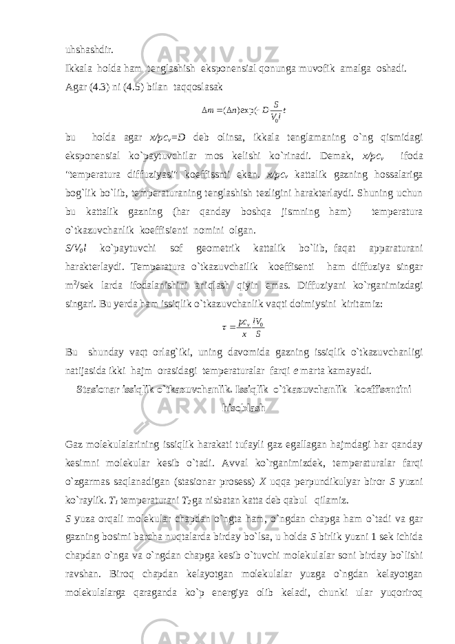 uhshashdir. Ikkala holda ham tenglashish eksponensial qonunga muvofik amalga oshadi. A gar (4.3) ni (4.5) bilan taqqoslasak t lV S Dnт 0exp()(  bu holda agar x/pc v =D deb olinsa, ikkala tenglamaning o`ng qismidagi eksponensial ko`paytuvchilar mos kelishi ko`rinadi. Demak, x/pc v ifoda &#34;temperatura diffuziyasi&#34; koeffissnti ekan. x/pc v kattalik gazning hossalariga bog`lik bo`lib, temperaturaning tenglashish tezligini harakterlaydi. Shuning uchun bu kattalik gazning (har qanday boshqa jismning ham) temperatura o`tkazuvchanlik koeffisienti nomini olgan. S/V 0 l ko`paytuvchi sof geometrik kattalik bo`lib, faqat apparaturani harakterlaydi. Temperatura o`tkazuvchailik koeffisenti ham diffuziya singar m 2 /sek larda ifodalanishini aniqlash qiyin emas. Diffuziyani ko`rganimizdagi singari. Bu yerda ham issiqlik o`tkazuvchanlik vaqti doimiysini kiritamiz: SlV xpс v 0  Bu shunday vaqt orlag`iki, uning davomida gazning issiqlik o`tkazuvchanligi natijasida ikki hajm orasidagi temperaturalar farqi e marta kamayadi. Stasionar issiqlik o`tkazuvchanlik. Issiqlik o`tkazuvchanlik koeffisentini hisoblash Gaz molekulalarining issiqlik harakati tufayli gaz egallagan hajmdagi har qanday kesimni molekular kesib o`tadi. Avval ko`rganimizdek, temperaturalar farqi o`zgarmas saqlanadigan (stasionar prosess) X uqqa perpundikulyar biror S yuzni ko`raylik. T 1 temperaturani T 2 ga nisbatan katta deb qabul qilamiz. S yuza or q ali molekular chapdan o` ngta ham, o` ngdan chapga ham o` tadi va gar gazning bosimi barcha nu q talarda birday bo`lsa, u holda S birlik yuzni 1 sek ichida chapdan o` nga va o` ngdan chapga kesib o` tuvchi mol e kulalar soni birday b o` lishi ravshan. Biroq chapdan kelayotgan molekulalar yuzga o`ngdan kelayotgan molekulalarga qaraganda ko`p energiya olib keladi, chunki ular yuqoriroq 