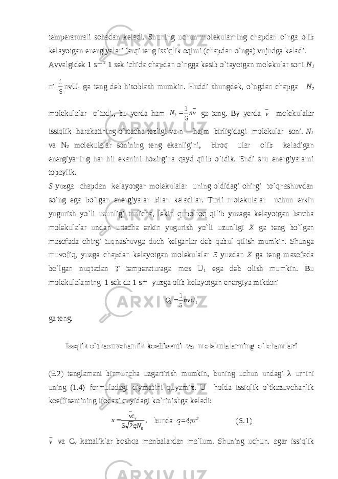 temperaturali sohadan keladi. Shuning uchun molekularning chapdan o`nga olib kelayotgan energiyalari farqi teng issiqlik oqimi (chapdan o`nga) vujudga keladi. Avvalgidek 1 sm 2 1 sek ichida chapdan o`ngga kesib o`tayotgan molekular soni N 1 ni 6 1 nvU 1 ga teng deb hisoblash mumkin. Huddi shungdek, o`ngdan chapga N 2 molekulalar o`tadi., bu yerda ham vnN 61 2  ga teng. By yerda v molekulalar issiqlik harakatining o`rtacha tezligi va n —hajm birligidagi molekular soni. N 1 va N 2 molekulalar sonining teng ekanligini, biroq ular olib keladigan energiyaning har hil ekanini hozirgina qayd qilib o`tdik. Endi shu energiyalarni topaylik. S yuzga chapdan kelayotgan molekulalar uning oldidagi ohirgi to`qnashuvdan so`ng ega bo`lgan energiyalar bilan keladilar. Turli molekulalar uchun erkin yugurish yo`li uzunligi turlicha, lekin qupolroq qilib yuzaga kelayotgan barcha molekulalar undan urtacha erkin yugurish yo`li uzunligi X ga teng bo`lgan masofada ohirgi tuqnashuvga duch kelganlar deb qabul qilish mumkin. Shunga muvofiq, yuzga chapdan kelayotgan molekulalar S yuzdan X ga teng masofada bo`lgan nuqtadan T temperaturaga mos U 1 ega deb olish mumkin. Bu molekulalarning 1 sek da 1 sm yuzga olib kelayotgan energiya mikdori 11 61 nvUQ  ga teng. Issqlik o` tkazuvchanlik koeffise n ti va molekulalarning o` lchamlari (5.2) tenglamani birmuncha uzgartirish mumkin , buning uchun undagi λ urnini uning (1.4) formuladagi qiymatini quyamiz. U holda issiqlik o`tkazuvchanlik koeffisentining ifodasi quyidagi ko`rinishga keladi: , 23 0qNcv x v  bunda q =4 π r 2 ( 6.1) v va C v kattaliklar boshqa manbalardan ma`lum. Shuning uchun. agar issiqlik 