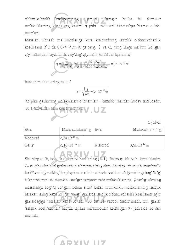 o` tkazuvchanlik koefiisentining q i y m a t i ulgangan bo`lsa. bu formular molekulalarning kundalang kesimi q yoki radiusini baholashga hizmat qilishi mumkin. Masalan ulchash ma`lumotlariga kura kislorodning issiqlik o`tkazuvchanlik koeffisenti 0 0 C da 0.024 Vt/m∙K ga teng. v va C v ning bizga ma`lum bo`lgan qiymatlaridan foydalanib, quyidagi qiymatni keltirib chiqaramiz: 212 222 0 107,1 1002,6024,04,13 9,20105 23 m qNcv q v      bundan molekulaning radiusi mq r 12 104,1 4    Ko`plab gazlarning molekulalari o`lchamlari - kattalik jihatidan birday tartibdadir. Bu 1-jadvaldan ham kurish mumkin. 1 -jadval Gaz Molekulalarning diametri Gaz Molekulalarning diametri Vodorod Geliy 2,74∙10 -10 m 2 ,1 8∙ 10 - 1 0 m Kislorod 3,61∙10 -1 0 m S h u n day q ilib, i ssi ql ik o` tkazuvchanlikning ( 6 . 1 ) ifodasiga kiruvchi ka tt aliklardan C v va q barcha ideal gazlar uchu n tahminan birday ekan. Shuning uchun o`tkazuvchanlik koeffisenti qiymatidagi farq faqat molekulalar o`rtacha tezliklari d qiymatlariga bog`likligi bilan tushuntirilishi mumkin. Berilgan temperaturada molekulalarning v tezligi ularning massalariga bog`liq bo`lgani uchun shuni kutish mumkinki, molekularning issiqlik harakati tezligi katta bo`lgan yengil gazlarda issiqlik o`tkazuvchanlik koeffisenti og`ir gazlardagiga nisbatan katta bo`ladi. Bu tajriba yaqqol tasdiqlanadi, uni gazlar issiqlik koeffisentlari haqida tajriba ma`lumotlari keltirilgan 2- jadvalda ko`rish mumkin. 