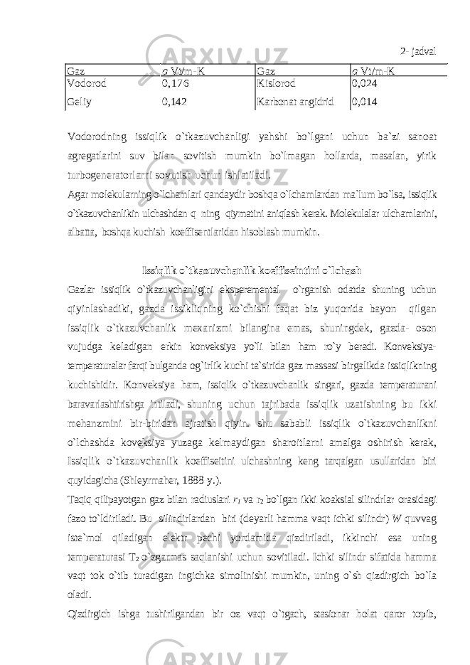 2- j adval Gaz q Vt/m-K Gaz q Vt/m-K Vodorod Geliy 0 , 176 0 , 142 Kislorod Karbona t angidrid 0 , 024 0 , 014 Vodorodning issiqlik o`tkazuvchanligi yahshi bo`lgani uchun ba`zi sanoat agregatlarini suv bilan sovitish mumkin bo`lmagan hollarda, masalan, yirik turbogeneratorlarni sovutish uchun ishlatiladi. Agar molekularning o`lchamlari qandaydir boshqa o`lchamlardan ma`lum bo`lsa, issiqlik o`tkazuvchanlikin ulchashdan q ning qiymatini aniqlash kerak. Molekulalar ulchamlarini, albatta, boshqa kuchish koeffisentlaridan hisoblash mumkin. Issiqlik o`tkazuvchanlik koeffiseintini o`lchash Gazlar issiqlik o`tkazuvchanligini eksperemental o`rganish odatda shuning uchun qiyinlashadiki, gazda issikliqning ko`chishi faqat biz yuqorida bayon qilgan issiqlik o`tkazuvchanlik mexanizmi bilangina emas, shuningdek, gazda- oson vujudga keladigan erkin konveksiya yo`li bilan ham ro`y beradi. Konveksiya- temperaturalar farqi bulganda og`irlik kuchi ta`sirida gaz massasi birgalikda issiqlikning kuchishidir. Konveksiya ham, issiqlik o`tkazuvchanlik singari, gazda temperaturani baravarlashtirishga intiladi, shuning uchun tajribada issiqlik uzatishning bu ikki mehanzmini bir-biridan ajratish qiyin. shu sababli issiqlik o`tkazuvchanlikni o`lchashda koveksiya yuzaga kelmaydigan sharoitlarni amalga oshirish kerak, Issiqlik o`tkazuvchanlik koeffiseitini ulchashning keng tarqalgan usullaridan biri quyidagicha (Shleyrmaher, 1888 y.). Taqiq qilipayotgan gaz bilan radiuslari r 1 va r 2 bo`lgan ikki koaksial silindrlar orasidagi fazo to`ldiriladi. Bu silindirlardan biri ( deyarli hamma vaqt ichki silindr ) W q uvvag iste ` mol q iladigan elektr pechi yor damida qi zdiriladi , ikkinchi esa uning temperaturasi T 2 o ` zgarmas saqlanishi uchun sovitiladi . Ichki silindr sifatida hamma vaqt tok o` tib turadigan ingichka simolinishi mumkin , uning o` sh q izdirgich bo ` la oladi . Qizdirgich ishga tushirilgandan bir oz vaqt o ` tgach , stasionar holat qaror topib , 