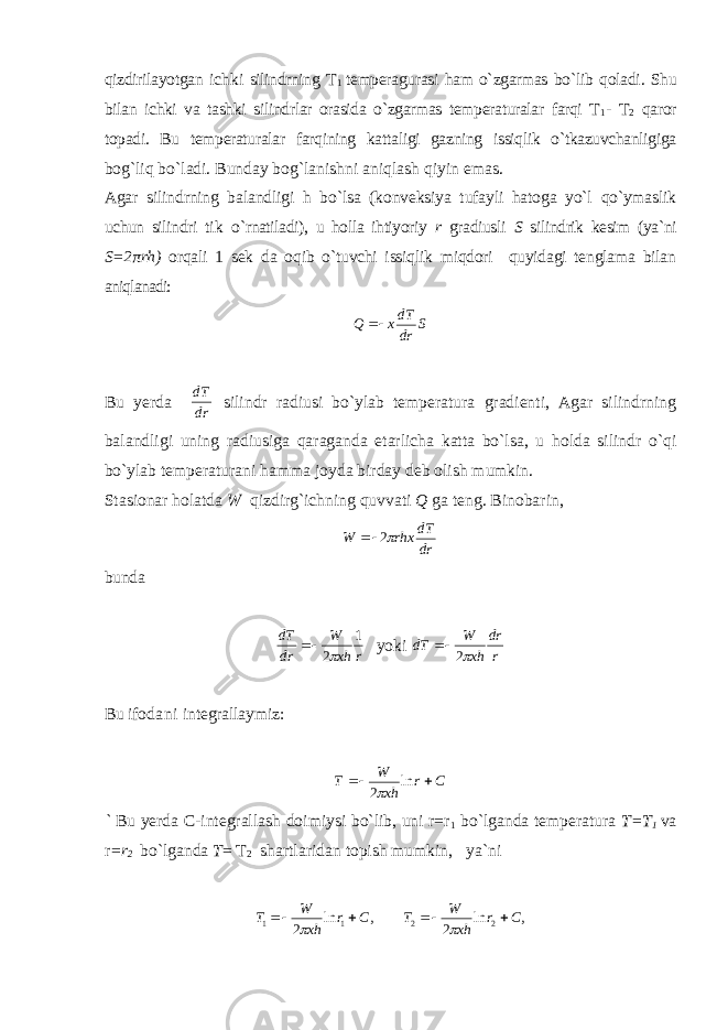 q izdirilayotgan ichki silindrning T 1 temperagurasi ham o` zgarmas bo ` lib q oladi . Shu bilan ichki va tashki silindrlar orasida o`zgarmas temperaturalar farqi T 1 - T 2 qaror topadi. Bu temperaturalar farqining kattaligi gazning issiqlik o`tkazuvchanligiga bog`liq bo`ladi. Bunday bog`lanishni aniqlash qiyin emas. Agar silindrning balandligi h bo`lsa (konveksiya tufayli hatoga yo`l qo`ymaslik uchun silindri t ik o` rnatiladi), u holla ihtiyoriy r gradiusli S silindrik kesim (ya`ni S=2πrh) orqali 1 sek da oqib o`tuvchi issiqlik miqdori quyidagi tenglama bilan aniqlanadi: S drdT xQ  Bu yerda drdT silindr radiusi bo`ylab temperatura gradienti, Agar silindrning balandligi uning radiusiga qaraganda etarlicha katta bo`lsa, u holda silindr o`qi bo`ylab temperaturani hamma joyda birday deb olish mumkin. Stasionar holatda W qizdirg`ichning quvvati Q ga teng. Binobarin, drdT rhxW 2 bunda rxhW drdT 1 2  yoki rdr xhW dT  2 Bu ifo dani integrallaymiz: Cr xhW T  ln 2  ` Bu yerda C-integrallash doimiysi bo`lib, uni r=r 1 bo`lganda temperatura T=T 1 va r =r 2 bo`lganda T = T 2 shartlaridan topish mumkin, ya`ni ,ln 2 11 Cr xhW T   ,ln 2 22 Cr xhW T   