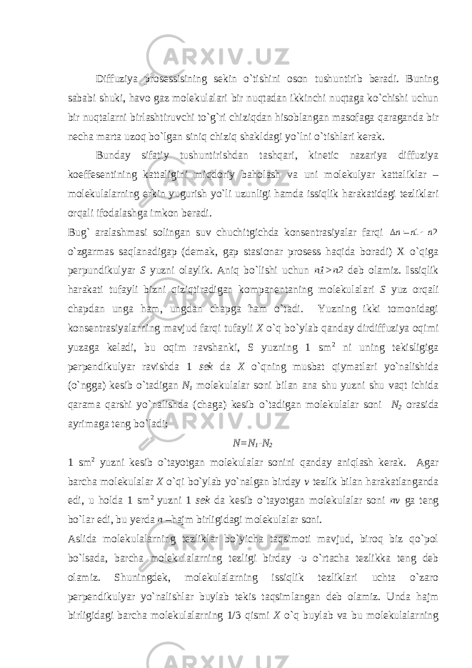 Diffuziya prosessisining sekin o`tishini oson tushuntirib beradi. Buning sababi shuki, havo gaz molekulalari bir nuqtadan ikkinchi nuqtaga ko`chishi uchun bir nuqtalarni birlashtiruvchi to`g`ri chiziqdan hisoblangan masofaga q araganda bir necha marta uzoq bo`lgan siniq chiziq sha kldagi yo`lni o`tishlari kerak. Bunday sifatiy tushuntirishdan tashqari, kinetic nazariya diffuziya koeffesentining kattaligini miqdoriy baholash va uni molekulyar kattaliklar – molekulalarning erkin yugurish yo`li uzunligi hamda issiqlik harakatidagi tezliklari orqali ifodalashga imkon beradi. Bug` aralashmasi solingan suv chuchitgichda konsentrasiyalar farqi 2 1 n n n    o`zgarmas saqlanadigap (demak, gap stasionar prosess haqida boradi) X o`qiga perpundikulyar S yuzni olaylik. Aniq bo`lishi uchun n1 >n2 deb olamiz. Issiqlik harakati tufayli bizni qiziqtiradigan kompanentaning molekulalari S yuz orqali chapdan unga ham, ungdan chapga ham o`tadi. Yuzning ikki tomonidagi konsentrasiyalarning mavjud farqi tufayli X o`q bo`ylab qanday dirdiffuziya oqimi yuzaga keladi, bu oqim ravshanki, S yuzning 1 sm 2 ni uning tekisligiga perpendikulyar ravishda 1 sek da X o`qning musbat qiymatlari yo`nalishida (o`ngga) kesib o`tadigan N 1 molekulalar soni bilan ana shu yuzni shu vaqt ichida qarama qarshi yo`nalishda (chaga) kesib o`tadigan molekulalar soni N 2 orasida ayrimaga teng bo`ladi: N=N 1 -N 2 1 sm 2 yuzni kesib o`tayotgan molekulalar sonini qanday aniqlash kerak. Agar barcha molekulalar X o`qi bo`ylab yo`nalgan birday v tezlik bilan harakatlanganda edi, u holda 1 sm 2 yuzni 1 sek da kesib o`tayotgan molekulalar soni nv ga teng bo`lar edi, bu yerda n –hajm birligidagi molekulalar soni. Aslida molekulalarning tezliklar bo`yicha taqsimoti mavjud, biroq biz qo`pol bo`lsada, barcha molekulalarning tezligi birday -υ o`rtacha tezlikka teng deb olamiz. Shuningdek, molekulalarning issiqlik tezliklari uchta o`zaro perpendikulyar yo`nalishlar buylab tekis taqsimlangan deb olamiz. Unda hajm birligidagi barcha molekulalarning 1/3 qismi X o`q buylab va bu molekulalarning 