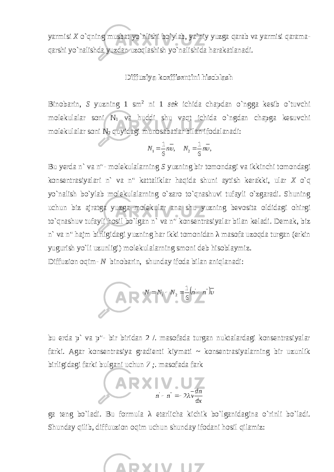 yarmisi X o`qning musbat yo`n lishi bo`ylab, ya`niy yuzga qarab va yarmisi qarama- qarshi yo`nalishda yuzdan uzoqlashish yo` nalishida harakatlanadi. Diffuziya koeffisentini hisoblash Binobarin, S yuzning 1 sm 2 ni 1 sek ichida chapdan o`ngga kesib o`tuvchi molekulalar soni N 1 va huddi shu vaqt ichida o`ngdan chapga kesuvchi molekulalar soni N 2 quyidagi munosabatlar bilan ifodalanadi:, 6 1 1 n N  , 61 2  nN  Bu yerda n` va n&#34;- molekulalarning S yuzning bir tomondagi va ikkinchi tomondagi konsentrasiyalari n` va n&#34; kattaliklar haqida shuni aytish kerakki, ular X o`q yo`nalish bo`ylab molekulalarning o`zaro to`qnashuvi tufayli o`zgaradi. Shuning uchun biz ajratga yuzga molekular ana shu yuzning bevosita oldidagi ohirgi to`qnashuv tufayli hosil bo`lgan n` va n&#34; konsentrasiyalar bilan keladi. Demak, biz n` va n&#34; hajm birligidagi y uzning har ikki tomonidan λ masofa uzoqda turgan (erkin yugurish yo`li uzunligi) molekulalarning smoni deb hisoblaymiz. Diffuzion oqim- N binobarin, shunday ifoda bilan aniqlanadi:   &#39;&#39;&#39; 21 61 nnNNN  bu erda p` va p&#34;- bir biridan 2 /. masofada turgan nuktalardagi konsentrasiyalar farki. Agar konsentrasiya gradienti kiymati ~ konsentrasiyalarning bir uzunlik birligidagi farki bulgani uchun 7 ;. masofada fark dxdn vnn  2&#39;&#39;&#39;  ga teng bo`ladi. Bu formula λ etarlicha kichik bo`lganidagina o`rinli bo`ladi. S h unday q ilib , diffuuzion oqim uchun shunday ifodani hosil q i l amiz: 