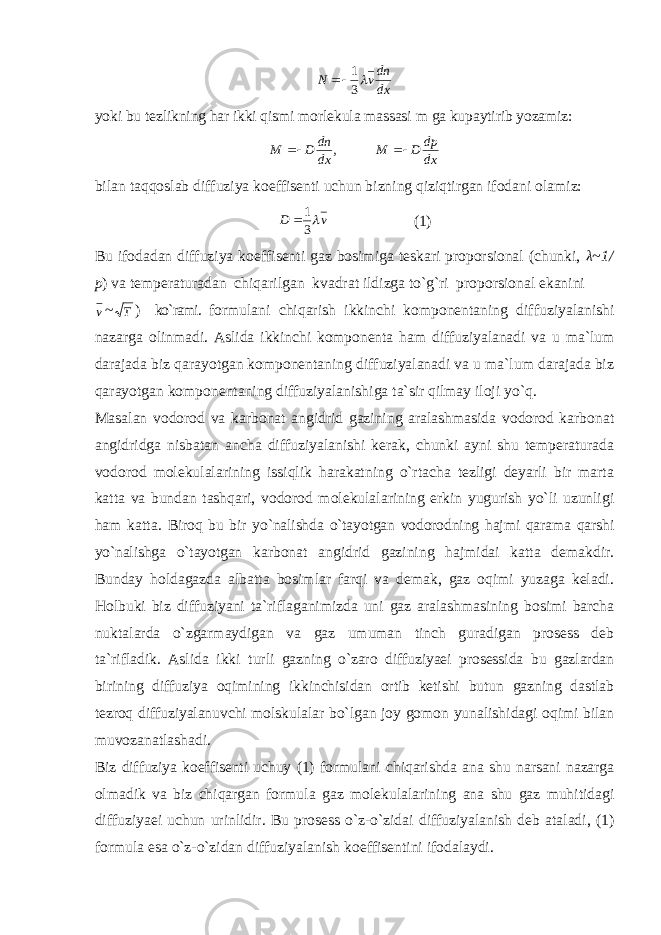 dxdn vN 31  yoki bu tezlikning har ikki qismi morlekula massasi m ga kupaytirib yozamiz: , dxdn DM  dxdp DM  bilan taqqoslab diffuziya koeffisenti uchun bizning qiziqtirgan ifodani olamiz: vD  31  (1) Bu ifodadan diffuziya koeffisenti gaz bosimiga teskari proporsional (chunki, λ~1/ p ) va temperaturadan chiqarilgan kvadrat ildizga to`g`ri proporsional ekanini v ~ T ) ko`rami. formulani chiqarish ikkinchi komponentaning diffuziyalanishi nazarga olinmadi. Aslida ikkinchi komponenta ham diffuziyalanadi va u ma`lum darajada biz qarayotgan komponentaning diffuziyalanadi va u ma`lum darajada biz qarayotgan komponentaning diffuziyalanishiga ta`sir qilmay iloji yo`q. Masalan vodorod va karbonat angidrid gazining aralashmasida vodorod karbonat angidridga nisbatan ancha diffuziyalanishi kerak, chunki ayni shu temperaturada vodorod molekulalarining issiqlik harakatning o`rtacha tezligi deyarli bir marta katta va bundan tashqari, vodorod molekulalarining erkin yugurish yo`li uzunligi ham katta. Biroq bu bir yo`nalishda o`tayotgan vodorodning hajmi qarama qarshi yo`nalishga o`tayotgan karbonat angidrid gazining hajmidai katta demakdir. Bunday holdagazda albatta bosimlar farqi va demak, gaz oqimi yuzaga keladi. Holbuki biz diffuziyani ta`riflaganimizda uni gaz aralashmasining bosimi barcha nuktalarda o`zgarmaydigan va gaz umuman tinch guradigan prosess deb ta`rifladik. Aslida ikki turli gazning o`zaro diffuziyaei prosessida bu gazlardan birining diffuziya oqimining ikkinchisidan ortib ketishi butun gazning dastlab tezroq diffuziyalanuvchi molskulalar bo`lgan joy gomon yunalishidagi oqimi bilan muvozanatlashadi. Biz diffuziya koeffisenti uchuy (1) formulani chiqarishda ana shu narsani nazarga olmadik va biz chiqargan formula gaz molekulalarining ana shu gaz muhitidagi diffuziyaei uchun urinlidir. Bu prosess o`z-o`zidai diffuziyalanish deb ataladi, (1) formula esa o`z-o`zidan diffuziyalanish koeffisentini ifodalaydi. 