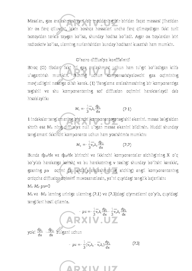 Masalan, gaz aralashmasi ayni bir moddaning bir-biridan faqat massasi jihatidan bir oz farq qiluvchi, lekin boshqa hossalari uncha farq qilmaydigan ikki turli izotopidan tarkib topgan bo`lsa, shunday hodisa bo`ladi. Agar oz itoplardan biri radioaktiv bo`lsa, ularning nurlanishidan bunday hodisani kuzatish ham mumkin. O`zaro diffuziya koeffisienti Biroq (G) ifodani ikki hil gaz aralashmasi uchun ham tu`gri bo`ladigan kilib u`zgartirish mumkin. Buning uchun kompenseisiyalovchi gaz oqimining mavjudligini nazarga olish kerak. (1) Tenglama aralashmasining bir komponentiga tegishli va shu komponentaning sof diffuzion oqimini harakterlaydi deb hisoblaylik: dxdp vM 1 111 31  (2-1) 1 indekslar tenglamaning birinchi komponentaga tegishli ekanini. massa belgisidan shtrih esa M 1 ning diffuziya nuli u`tgan massa ekanini bildirsin. Huddi shunday tenglamani ikkinchi komponenta uchun ham yozishimiz mumkin: dxdp vM 2 222 31   (2.2) Bunda dp 1 /dx va dp 2 /dx birinchi va ikkinchi komponentalar zichligining X o`q bo`ylab harakatga kelishi va bu harakatning v tezligi shunday bo`lishi kerakki, gazning pu oqimi (bu erda p - aralashmaning zichlig) engil komponentaning ortiqcha diffuzion oqimini muvozanatlasin, ya`ni quyidagi tenglik bajarilsin: M 1 - M 2 -pu =0 M 1 va -M 2 larning uriniga ularning (2.1) va (2.3)dagi qiymatlarni qo`yib, quyidagi tenglikni hosil qilamiz. dx dp v dx dp v pu 2 221 11 3 1 3 1      y oki dxdp 1 =- dxdp 2 bulgani u chun dxdp vvpu 1 1122 )( 31    (2.3) 