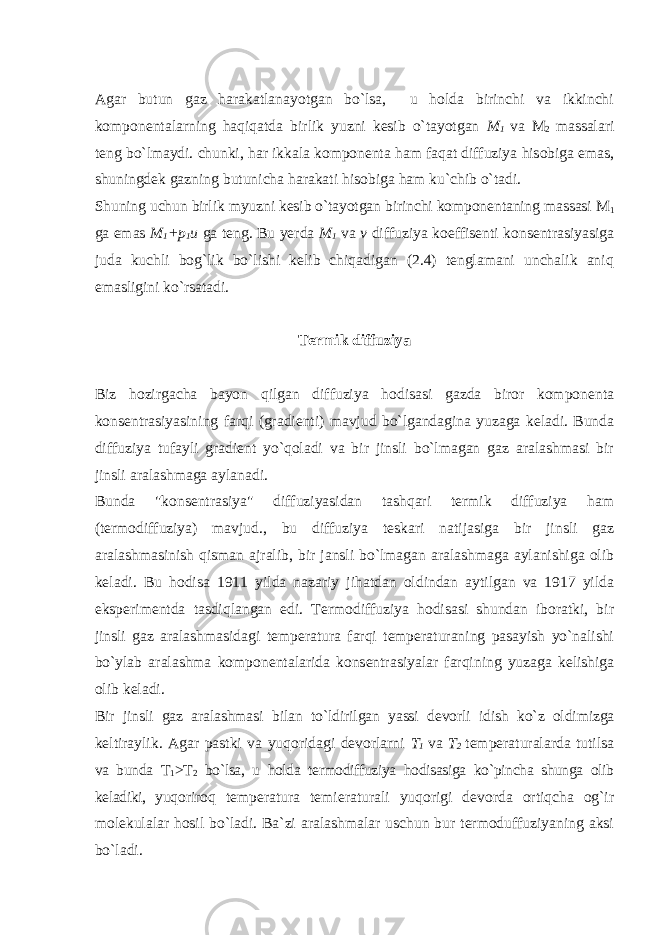 Agar butun gaz harakatlanayotgan bo`lsa, u holda birinchi va ikkinchi komponentalarning haqiqatda birlik yuzni kesib o`tayotgan M 1 va M 2 massalari teng bo`lmaydi. chunki, har ikkala komponenta ham faqat diffuziya hisobiga emas, shuningdek gazning butunicha harakati hisobiga ham ku`chib o`tadi. Shuning uchun birlik myuzni kesib o`tayotgan birinchi komponentaning massasi M 1 ga e mas M 1 +p 1 u ga teng. Bu yerda M 1 va v diffuziya koeffisenti konsentrasiyasiga juda kuchli bog`lik bo`lishi kelib chiqadigan (2.4) tenglamani unchalik aniq emasligini ko`rsatadi. Termik diffuziya Biz hozirgacha bayon qilgan diffuziya hodisasi gazda biror komponenta konsentrasiyasining farqi (gradienti) mavjud bo`lgandagina yuzaga keladi. Bunda diffuziya tufayli gradient yo`qoladi va bir jinsli bo`lmagan gaz aralashmasi bir jinsli aralashmaga aylanadi. Bunda &#34;konsentrasiya&#34; diffuziyasidan tashqari termik diffuziya ham (termodiffuziya) mavjud., bu diffuziya teskari natijasiga bir jinsli gaz aralashmasinish qisman ajralib, bir jansli bo`lmagan aralashmaga aylanishiga olib keladi. Bu hodisa 1911 yilda nazariy jihatdan oldindan aytilgan va 1917 yilda eksperimentda tasdiqlangan edi. Termodiffuziya hodisasi shundan iboratki, bir jinsli gaz aralashmasidagi temperatura farqi temperaturaning pasayish yo`nalishi bo`ylab aralashma komponentalarida konsentrasiyalar farqining yuzaga kelishiga olib keladi. Bir jinsli gaz aralashmasi bilan to`ldirilgan yassi devorli idish ko`z oldimizga keltiraylik. Agar pastki va yuqoridagi devorlarni T 1 va T 2 temperaturalarda tutilsa va bunda T 1 >T 2 bo`lsa, u holda termodiffuziya hodisasiga ko`pincha shunga olib keladiki, yuqo riroq temperatura temieraturali yuqorigi devorda ortiqcha og`ir molekulalar hosil bo`ladi. Ba`zi aralashmalar uschun bur termoduffuziyaning aksi bo`ladi. 