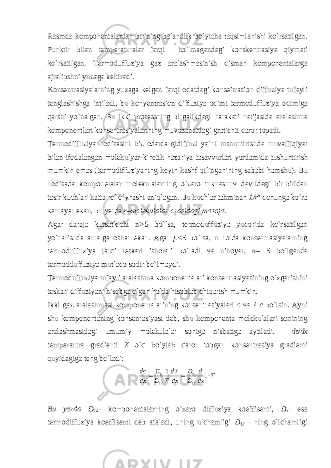 Rasmda komponentalardan birining balandlik bo`yicha taqsimlanishi ko`rsatilgan. Punktir bilan temperaturalar farqi bo`lmagandagi konskentrasiya qiymati ko`rsatilgan. Termoduffuziya gaz aralashmasinish qisman komponentalarga ajralipshni yuzaga keltiradi. Konsentrasiyalarning yuzaga kelgan farqi odatdagi konseitrasion diffuziya tufayli tenglashishga intiladi, bu konyentrasion diffuziya oqimi termoduffuziya o qimiga q arshi y o` nalgan. Bu ikki prosessning birgalikdagi harakati natijasida aralashma komponentlari konsentrasiyalarining muvozanatdagi gratienti qaror topadi. Termodiffuziya hodisasini biz odatda gidiffuzi ya`ni tushuntirishda muvaffiqiyat bilan ifodalangan molekulyar-kinetik nazariya tasavvurlari yordamida tushuntirish mumkin emas (termodiffuziyaning keyin kashf qilinganining sababi ham shu). Bu hodisada komponetalar molekulalarning o`zaro tuknashuv davridagi bir-biridan tasir kuchlari katta rol o`ynashi aniqlagan. Bu kuchlar tahminan 1/r n qonunga ko`ra kamayar ekan, bu yerda r –molekulalar orasidagi masofa. Agar daraja kursatkichi n > 5 bo`lsa, termoduffuziya yuqorida ko`rsatilgan yo`nalishda amalga oshar ekan. Agar p< 5 bo`lsa, u holda konsentrasiyalarning termoduffuziya farqi teskari ishorali bo`ladi va nihoyat, n = 5 bo`lganda termodduffuziya mutlaqo sodir bo`lmaydi. Termoduffuziya tufayli aralashma komponentalari konsentrasiyasining o`zgarishini teskari diffuziyani hisobga olgan holda hisoblab chiqarish mumkin. Ikki gaz aralashmasi komponentalarining konsentrasiyalari c va 1-c bo`lsin. Ayni shu komponentaning konsenrasiyasi deb, shu komponenta molekulalari sonining a ralashmasidagi umumiy molekulalar soniga nisbatiga aytiladi. dτ/dx temperatura g radienti X o`q b o` ylab q aror topgan konsentrasiya gradienti q uyidagiga teng bo`ladi: T dx d D D dxdT TD D dxdc ln1 1212   Bu yerda D 12 - komponentalarning o`zaro diffuziya koeffisenti, D τ - esa termodiffuziya koeffisenti deb ataladi, uning ulchamligi D 12 - ning o` lchamligi 