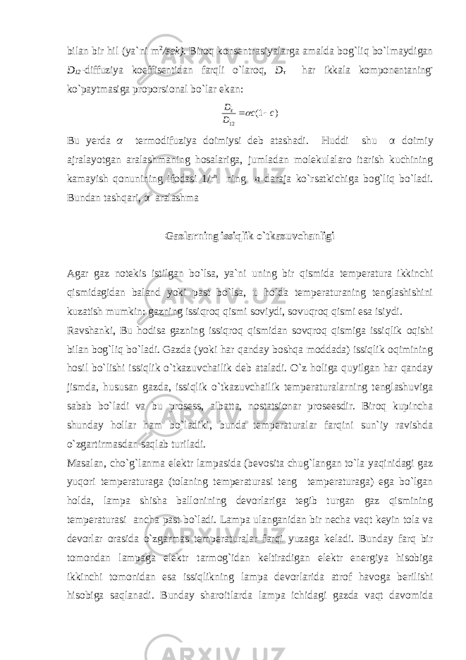 bilan bir hil (ya `ni m 2 /sek). Biroq konsentrasiyalarga amalda bog`liq bo`lmaydigan D 12 - diffuziya koeffisentidan farqli o`laroq, D τ har ikkala komponentaning - ko`paytmasiga proporsional bo`lar ekan: )1( 12 cc D D   Bu y erda α termodifuziya doimiysi deb atashadi. Huddi shu α doimiy ajralayotgan aralashmaning hosalariga, jumladan molekulalaro itarish kuchining kamayish q onunining ifodasi 1/r n ning n daraja ko`rsatkichiga bog`liq bo`ladi. Bundan tashqari, α aralashma Gazlarning issiqlik o`tkazuvchanligi Agar gaz notekis istilgan bo`lsa, ya`ni uning bir qismida temperatura ikkinchi qismidagidan baland yoki past bo`lsa, u holda temperaturaning tenglashishini kuzatish mumkin: gazning issiqroq qismi soviydi, sovuqroq qismi esa isiydi. Ravshanki, Bu hodisa gazning issiqroq qismidan sovqroq qismiga issiqlik oqishi bilan bog`liq bo`ladi. Gazda (yoki har qanday boshqa moddada) issiqlik oqimining hosil bo`lishi issiqlik o`tkazuvchailik deb ataladi. O`z holiga quyilgan har qanday jismda, hususan gazda, issiqlik o`tkazuvchailik temperaturalarning tenglashuviga sabab bo`ladi va bu prosess, albatta, nostatsionar proseesdir. Biroq kupincha shunday hollar ham bo`ladiki, bunda temperaturalar farqini sun`iy ravishda o`zgartirmasdan saqlab turiladi. Masalan, cho`g`lanma elektr lampasida (bevosita chug`langan to`la yaqinidagi gaz yuqori temperaturaga (tolaning temperaturasi teng temperaturaga) ega bo`lgan holda, lampa shisha ballonining devorlariga tegib turgan gaz qismining temperaturasi ancha past bo`ladi. Lampa ulanganidan bir necha vaqt keyin tola va devorlar orasida o`zgarmas temperaturalar farqi yuzaga keladi. Bunday farq bir tomondan lampaga elektr tarmog`idan keltiradigan elektr energiya hisobiga ikkinchi tomonidan esa issiqlikning lampa devorlarida atrof havoga berilishi hisobiga saqlanadi. Bunday sharoitlarda lampa ichidagi gazda vaqt davomida 