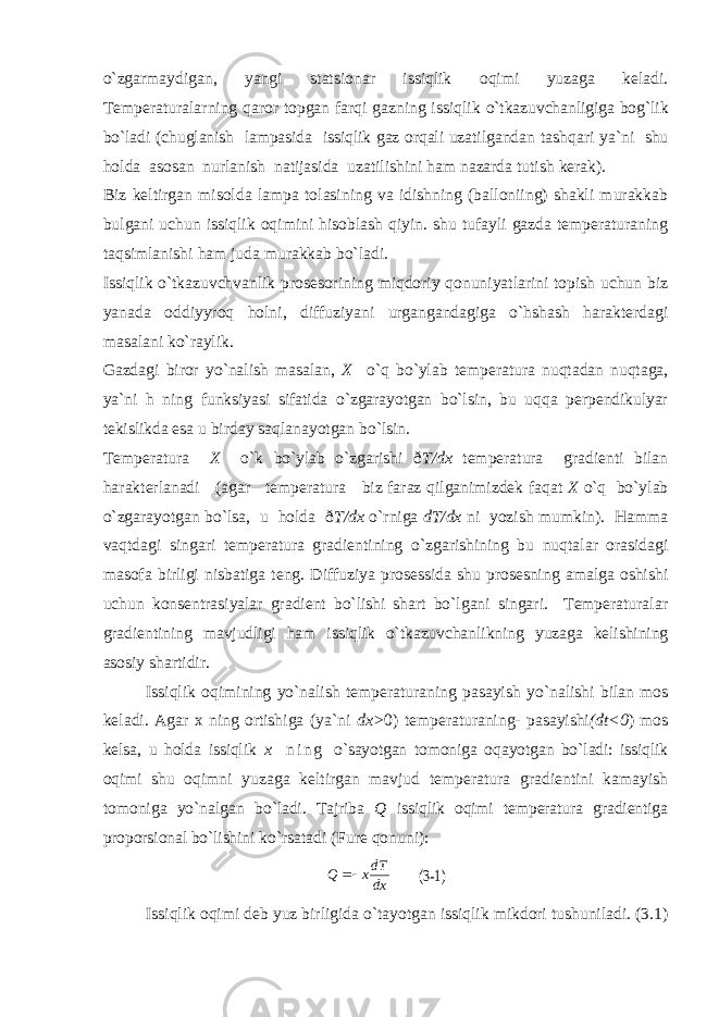 o`zgarmaydigan, yangi statsionar issiqlik oqimi yuzaga keladi. Temperaturalarning qaror topgan farqi gazning issiqlik o`tkazuvchanligiga bog`lik bo`ladi (chuglanish lampasida issiqlik gaz orqali uzatilgandan tashqari ya`ni shu holda asosan nurlanish natijasida uzatilishini ham nazarda tutish kerak). Biz keltirgan misolda lampa tolasining va idishning (balloniing) shakli murakkab bulgani uchun issiqlik oqimini hisoblash qiyin. shu tufayli gazda temperaturaning taqsimlanishi ham juda murakkab bo`ladi. Issiqlik o`tkazuvchvanlik prosesorining miqdoriy qonuniyatlarini topish uchun biz yanada oddiyyroq holni, diffuziyani urgangandagiga o`hshash harakterdagi masalani ko`raylik. Gazdagi biror yo`nalish masalan, X o`q bo`ylab temperatura nuqtadan nuqtaga, ya`ni h ning funksiyasi sifatida o`zgarayotgan bo`lsin, bu uqqa perpendikulyar tekislikda esa u birday saqlanayotgan bo`lsin. Temperatura X o`k bo`ylab o`zgarishi ð T/dx temperatura gradienti bilan harakterlanadi (agar temperatura biz faraz qilganimizdek faqat X o`q bo`ylab o`zgarayotgan bo`lsa, u holda ð T/dx o`rniga dT/dx ni yozish mumkin). Hamma va q tdagi singari temperatura gradientining o` zgarishining bu nu q talar orasidagi masofa birligi nisbatiga teng. Diffuziya prosessida shu prosesning amalga oshishi uchun konsentrasiyalar gradient bo`lishi shart bo`lgani singari. Temperaturalar gradientining mavjudligi ham issiqlik o` tkazuvchan l ikning yuzaga k e lishining asosiy shartidir. Issiqlik oqimining y o` nalish t em p eraturaning pasayi sh y o` nalish i bilan mo s keladi. Agar x ning ortishiga (ya`ni dx> 0) temperaturaning- pasayishi (dt<0 ) mos kelsa, u holda issiqlik x n i n g o`sayotgan tomoniga oqayotgan bo`ladi: issiqlik oqimi shu oqimni yuzaga keltirgan mavjud temperatura gradientini kamayish tomoniga yo`nalgan bo`ladi. Tajriba Q issiqlik oqimi temperatura gradientiga proporsional bo`lishini ko`rsatadi (Fure qonuni): dxdT xQ  (3-1) Issiqlik oqimi deb yuz birligida o`tayotgan issiqlik mikdori tushuniladi. (3.1) 