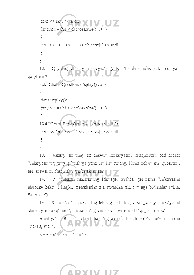  cout << text << endl; for (int i = 0; i < choices.size(); i++) { cout << i + 1 << &#34;: &#34; << choices[i] << endl; } } 12.  Quyidagi display funksiyasini joriy qilishda qanday xatolikka yo‘l qo‘yilgan? void ChoiceQuestion::display() const { this >display(); for (int i = 0; i < choices.size(); i++) { 10.4 Virtual Funksiyalar va Ko‘p shakllilik cout << i + 1 << &#34;: &#34; << choices[i] << endl; } } 13.  Asosiy sinfning set_answer funksiyasini chaqiruvchi add_choice funksiyasining joriy qilinishiga yana bir bor qarang. Nima uchun siz Question:: set_answer ni chaqirishingiz kerak emas? 14.  9- mustaqil nazoratning Manager sinfida, get_name funksiyasini shunday bekor qilingki, menedjerlar o‘z nomidan oldin * ega bo‘lsinlar (*Lin, Sally kabi). 15.  9- mustaqil nazoratning Manager sinfida, e get_salary funksiyasini shunday bekor qilingki, u maoshning summasini va bonusini qaytarib bersin. Amaliyot  Bu mashqlarni bobning oxirida ishlab ko‘rishingiz mumkin: R10.12, P10.1. Asosiy sinf nomini unutish 