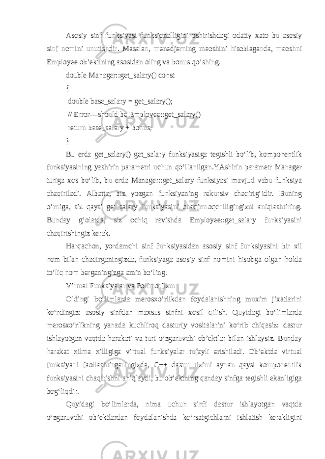 Asosiy sinf funksiyasi funksionalligini oshirishdagi odatiy xato bu asosiy sinf nomini unutishdir. Masalan, menedjerning maoshini hisoblaganda, maoshni Employee ob’ektining asosidan oling va bonus qo‘shing. double Manager::get_salary() const { double base_salary = get_salary(); // Error—should be Employee::get_salary() return base_salary + bonus; } Bu erda get_salary() get_salary funksiyasiga tegishli bo‘lib, komponentlik funksiyasining yashirin parametri uchun qo‘llanilgan.YAshirin parametr Manager turiga xos bo‘lib, bu erda Manager::get_salary funksiyasi mavjud vabu funksiya chaqiriladi. Albatta, biz yozgan funksiyaning rekursiv chaqirig‘idir. Buning o‘rniga, siz qaysi get_salary funksiyasini chaqirmoqchiligingizni aniqlashtiring. Bunday g‘olatda, siz ochiq ravishda Employee::get_salary funksiyasini chaqirishingiz kerak. Harqachon, yordamchi sinf funksiyasidan asosiy sinf funksiyasini bir xil nom bilan chaqirganingizda, funksiyaga asosiy sinf nomini hisobga olgan holda to‘liq nom berganingizga amin bo‘ling. Virtual Funksiyalar va Polimorfizm Oldingi bo‘limlarda merosxo‘rlikdan foydalanishning muxim jixatlarini ko‘rdingiz: asosiy sinfdan maxsus sinfni xosil qilish. Quyidagi bo‘limlarda merosxo‘rlikning yanada kuchliroq dasturiy vositalarini ko‘rib chiqasiz: dastur ishlayotgan vaqtda harakati va turi o‘zgaruvchi ob’ektlar bilan ishlaysiz. Bunday harakat xilma xilligiga virtual funksiyalar tufayli erishiladi. Ob’ektda virtual funksiyani faollashtirganingizda, C++ dastur tizimi aynan qaysi komponentlik funksiyasini chaqirishni aniqlaydi, bu ob’ektning qanday sinfga tegishli ekanligiga bog‘liqdir. Quyidagi bo‘limlarda, nima uchun sinfi dastur ishlayotgan vaqtda o‘zgaruvchi ob’ektlardan foydalanishda ko‘rsatgichlarni ishlatish kerakligini 