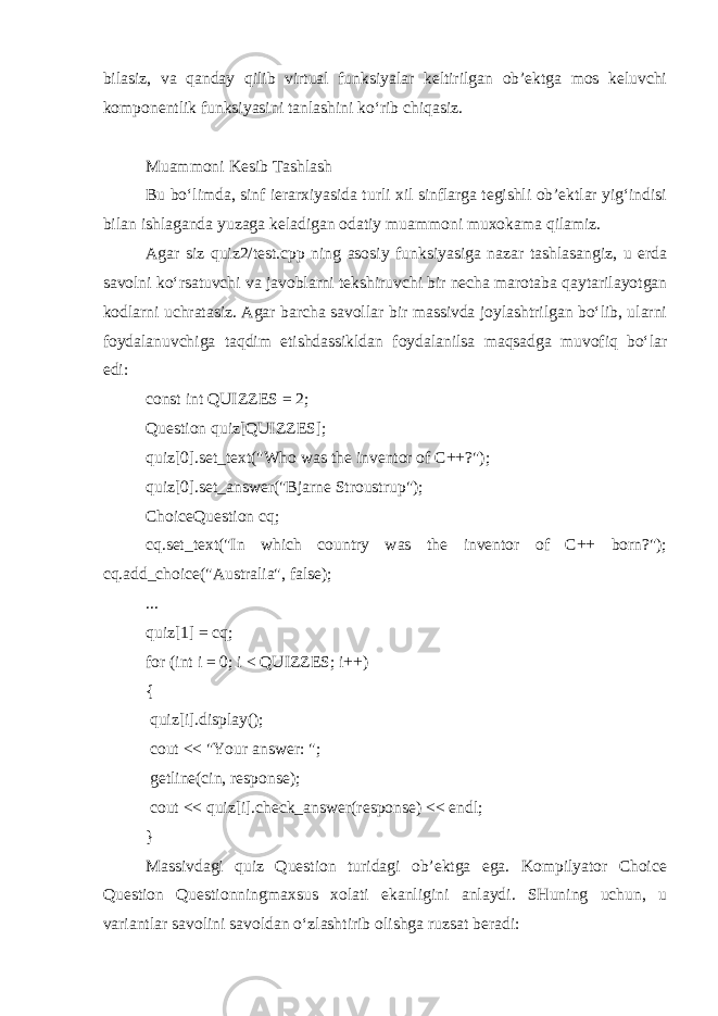 bilasiz, va qanday qilib virtual funksiyalar keltirilgan ob’ektga mos keluvchi komponentlik funksiyasini tanlashini ko‘rib chiqasiz. Muammoni Kesib Tashlash Bu bo‘limda, sinf ierarxiyasida turli xil sinflarga tegishli ob’ektlar yig‘indisi bilan ishlaganda yuzaga keladigan odatiy muammoni muxokama qilamiz. Agar siz quiz2/test.cpp ning asosiy funksiyasiga nazar tashlasangiz, u erda savolni ko‘rsatuvchi va javoblarni tekshiruvchi bir necha marotaba qaytarilayotgan kodlarni uchratasiz. Agar barcha savollar bir massivda joylashtrilgan bo‘lib, ularni foydalanuvchiga taqdim etishdassikldan foydalanilsa maqsadga muvofiq bo‘lar edi: const int QUIZZES = 2; Question quiz[QUIZZES]; quiz[0].set_text(&#34;Who was the inventor of C++?&#34;); quiz[0].set_answer(&#34;Bjarne Stroustrup&#34;); ChoiceQuestion cq; cq.set_text(&#34;In which country was the inventor of C++ born?&#34;); cq.add_choice(&#34;Australia&#34;, false); ... quiz[1] = cq; for (int i = 0; i < QUIZZES; i++) { quiz[i].display(); cout << &#34;Your answer: &#34;; getline(cin, response); cout << quiz[i].check_answer(response) << endl; } Massivdagi quiz Question turidagi ob’ektga ega. Kompilyator Choice Question Questionningmaxsus xolati ekanligini anlaydi. SHuning uchun, u variantlar savolini savoldan o‘zlashtirib olishga ruzsat beradi: 