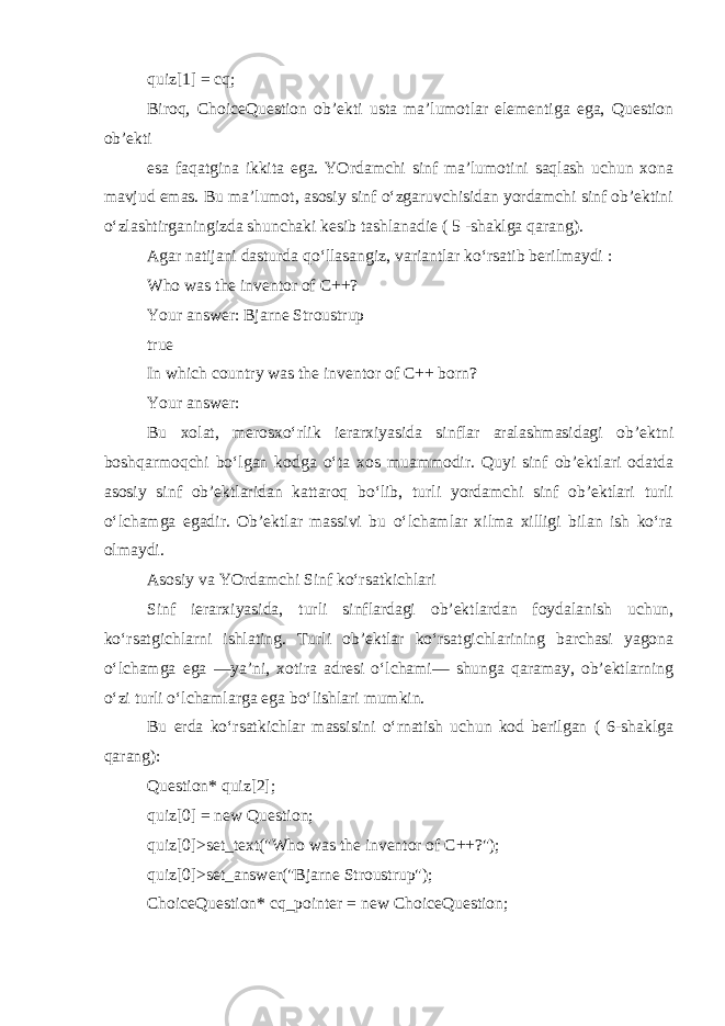 quiz[1] = cq; Biroq, ChoiceQuestion ob’ekti usta ma’lumotlar elementiga ega, Question ob’ekti esa faqatgina ikkita ega. YOrdamchi sinf ma’lumotini saqlash uchun xona mavjud emas. Bu ma’lumot, asosiy sinf o‘zgaruvchisidan yordamchi sinf ob’ektini o‘zlashtirganingizda shunchaki kesib tashlanadie ( 5 -shaklga qarang). Agar natijani dasturda qo‘llasangiz, variantlar ko‘rsatib berilmaydi : Who was the inventor of C++? Your answer: Bjarne Stroustrup true In which country was the inventor of C++ born? Your answer: Bu xolat, merosxo‘rlik ierarxiyasida sinflar aralashmasidagi ob’ektni boshqarmoqchi bo‘lgan kodga o‘ta xos muammodir. Quyi sinf ob’ektlari odatda asosiy sinf ob’ektlaridan kattaroq bo‘lib, turli yordamchi sinf ob’ektlari turli o‘lchamga egadir. Ob’ektlar massivi bu o‘lchamlar xilma xilligi bilan ish ko‘ra olmaydi. Asosiy va YOrdamchi Sinf ko‘rsatkichlari Sinf ierarxiyasida, turli sinflardagi ob’ektlardan foydalanish uchun, ko‘rsatgichlarni ishlating. Turli ob’ektlar ko‘rsatgichlarining barchasi yagona o‘lchamga ega —ya’ni, xotira adresi o‘lchami— shunga qaramay, ob’ektlarning o‘zi turli o‘lchamlarga ega bo‘lishlari mumkin. Bu erda ko‘rsatkichlar massisini o‘rnatish uchun kod berilgan ( 6-shaklga qarang): Question* quiz[2]; quiz[0] = new Question; quiz[0] >set_text(&#34;Who was the inventor of C++?&#34;); quiz[0] >set_answer(&#34;Bjarne Stroustrup&#34;); ChoiceQuestion* cq_pointer = new ChoiceQuestion; 