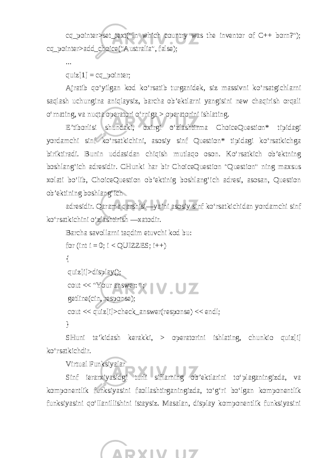 cq_pointer >set_text(&#34;In which country was the inventor of C++ born?&#34;); cq_pointer >add_choice(&#34;Australia&#34;, false); ... quiz[1] = cq_pointer; Ajratib qo‘yilgan kod ko‘rsatib turganidek, siz massivni ko‘rsatgichlarni saqlash uchungina aniqlaysiz, barcha ob’ektlarni yangisini new chaqirish orqali o‘rnating, va nuqta operatori o‘rniga > operatorini ishlating. E’tiborlisi shundaki, oxirgi o‘zlashtirma ChoiceQuestion* tipidagi yordamchi sinf ko‘rsatkichini, asosiy sinf Question* tipidagi ko‘rsatkichga biriktiradi. Bunin uddasidan chiqish mutlaqo oson. Ko‘rsatkich ob’ektning boshlang‘ich adresidir. CHunki har bir ChoiceQuestion &#34;Question&#34; ning maxsus xolati bo‘lib, ChoiceQuestion ob’ektinig boshlang‘ich adresi, asosan, Question ob’ektining boshlang‘ich adresidir. Qarama qarshisi—ya’ni asosiy sinf ko‘rsatkichidan yordamchi sinf ko‘rsatkichini o‘zlashtirish —xatodir. Barcha savollarni taqdim etuvchi kod bu: for (int i = 0; i < QUIZZES; i++) { quiz[i] >display(); cout << &#34;Your answer: &#34;; getline(cin, response); cout << quiz[i] >check_answer(response) << endl; } SHuni ta’kidash kerakki, > operatorini ishlating, chunkio quiz[i] ko‘rsatkichdir. Virtual Funksiyalar Sinf ierarxiyasidgi turli siflarning ob’ektlarini to‘plaganingizda, va komponentlik funksiyasini faollashtirganingizda, to‘g‘ri bo‘lgan komponentlik funksiyasini qo‘llanillishini istaysiz. Masalan, display komponentlik funksiyasini 