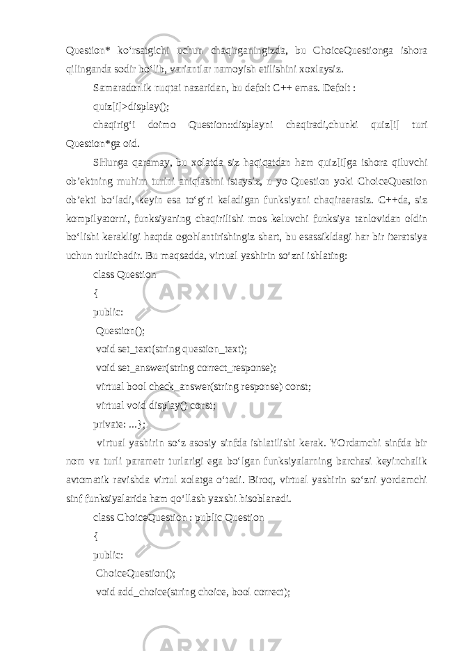 Question* ko‘rsatgichi uchun chaqirganingizda, bu ChoiceQuestionga ishora qilinganda sodir bo‘lib, variantlar namoyish etilishini xoxlaysiz. Samaradorlik nuqtai nazaridan, bu defolt C++ emas. Defolt : quiz[i] >display(); chaqirig‘i doimo Question::displayni chaqiradi,chunki quiz[i] turi Question*ga oid. SHunga qaramay, bu xolatda siz haqiqatdan ham quiz[i]ga ishora qiluvchi ob’ektning muhim turini aniqlashni istaysiz, u yo Question yoki ChoiceQuestion ob’ekti bo‘ladi, keyin esa to‘g‘ri keladigan funksiyani chaqiraerasiz. C++da, siz kompilyatorni, funksiyaning chaqirilishi mos keluvchi funksiya tanlovidan oldin bo‘lishi kerakligi haqtda ogohlantirishingiz shart, bu esassikldagi har bir iteratsiya uchun turlichadir. Bu maqsadda, virtual yashirin so‘zni ishlating: class Question { public: Question(); void set_text(string question_text); void set_answer(string correct_response); virtual bool check_answer(string response) const; virtual void display() const; private: ...}; virtual yashirin so‘z asosiy sinfda ishlatilishi kerak. YOrdamchi sinfda bir nom va turli parametr turlarigi ega bo‘lgan funksiyalarning barchasi keyinchalik avtomatik ravishda virtul xolatga o‘tadi. Biroq, virtual yashirin so‘zni yordamchi sinf funksiyalarida ham qo‘llash yaxshi hisoblanadi. class ChoiceQuestion : public Question { public: ChoiceQuestion(); void add_choice(string choice, bool correct); 